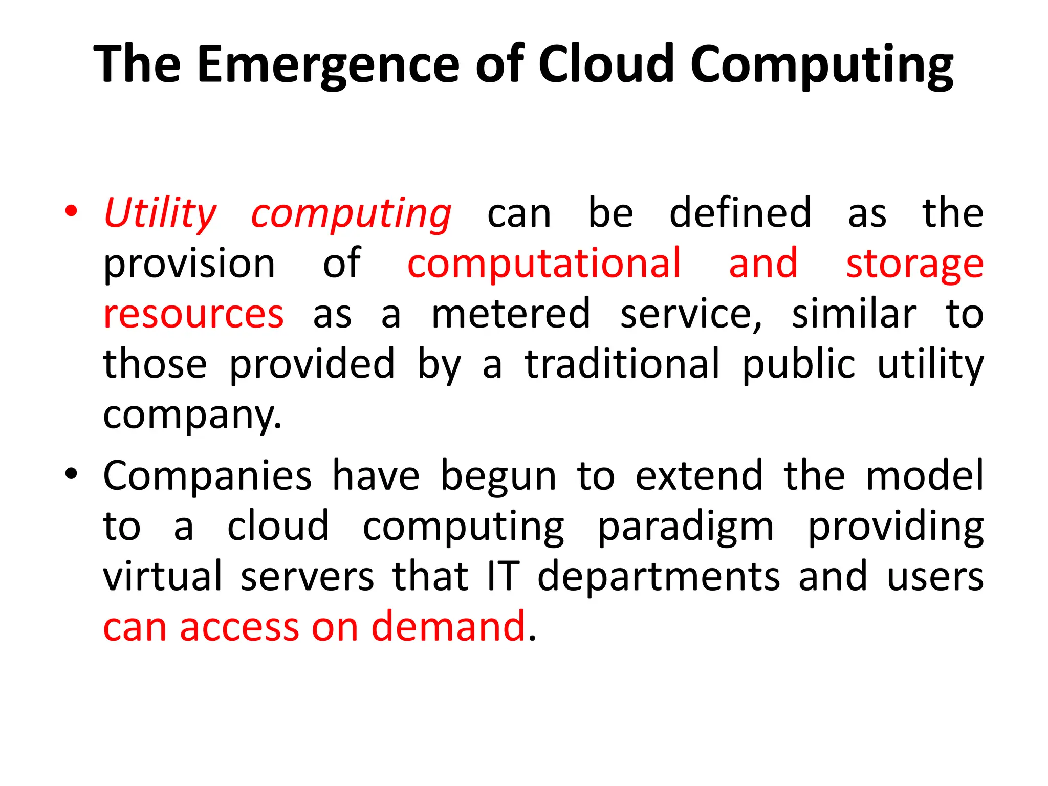 The Emergence of Cloud Computing
• Utility computing can be defined as the
provision of computational and storage
resources as a metered service, similar to
those provided by a traditional public utility
company.
• Companies have begun to extend the model
to a cloud computing paradigm providing
virtual servers that IT departments and users
can access on demand.
 