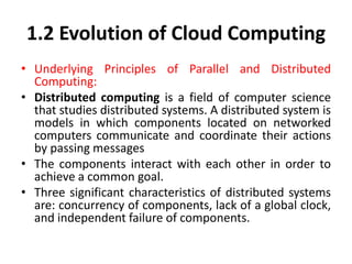 1.2 Evolution of Cloud Computing
• Underlying Principles of Parallel and Distributed
Computing:
• Distributed computing is a field of computer science
that studies distributed systems. A distributed system is
models in which components located on networked
computers communicate and coordinate their actions
by passing messages
• The components interact with each other in order to
achieve a common goal.
• Three significant characteristics of distributed systems
are: concurrency of components, lack of a global clock,
and independent failure of components.
 