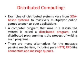 Distributed Computing:
• Examples of distributed systems vary from SOA-
based systems to massively multiplayer online
games to peer-to-peer applications.
• A computer program that runs in a distributed
system is called a distributed program, and
distributed programming is the process of writing
such programs.
• There are many alternatives for the message
passing mechanism, including pure HTTP, RPC-like
connectors and message queues.
 