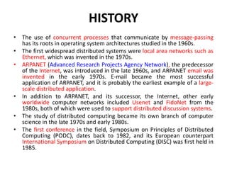 HISTORY
• The use of concurrent processes that communicate by message-passing
has its roots in operating system architectures studied in the 1960s.
• The first widespread distributed systems were local area networks such as
Ethernet, which was invented in the 1970s.
• ARPANET (Advanced Research Projects Agency Network), the predecessor
of the Internet, was introduced in the late 1960s, and ARPANET email was
invented in the early 1970s. E-mail became the most successful
application of ARPANET, and it is probably the earliest example of a large-
scale distributed application.
• In addition to ARPANET, and its successor, the Internet, other early
worldwide computer networks included Usenet and FidoNet from the
1980s, both of which were used to support distributed discussion systems.
• The study of distributed computing became its own branch of computer
science in the late 1970s and early 1980s.
• The first conference in the field, Symposium on Principles of Distributed
Computing (PODC), dates back to 1982, and its European counterpart
International Symposium on Distributed Computing (DISC) was first held in
1985.
 