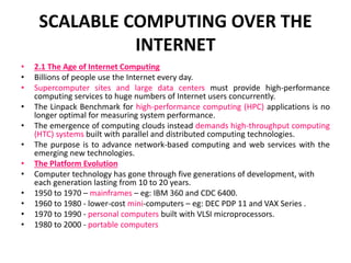SCALABLE COMPUTING OVER THE
INTERNET
• 2.1 The Age of Internet Computing
• Billions of people use the Internet every day.
• Supercomputer sites and large data centers must provide high-performance
computing services to huge numbers of Internet users concurrently.
• The Linpack Benchmark for high-performance computing (HPC) applications is no
longer optimal for measuring system performance.
• The emergence of computing clouds instead demands high-throughput computing
(HTC) systems built with parallel and distributed computing technologies.
• The purpose is to advance network-based computing and web services with the
emerging new technologies.
• The Platform Evolution
• Computer technology has gone through five generations of development, with
each generation lasting from 10 to 20 years.
• 1950 to 1970 – mainframes – eg: IBM 360 and CDC 6400.
• 1960 to 1980 - lower-cost mini-computers – eg: DEC PDP 11 and VAX Series .
• 1970 to 1990 - personal computers built with VLSI microprocessors.
• 1980 to 2000 - portable computers
 