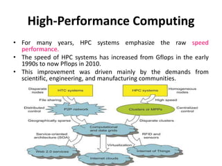 High-Performance Computing
• For many years, HPC systems emphasize the raw speed
performance.
• The speed of HPC systems has increased from Gflops in the early
1990s to now Pflops in 2010.
• This improvement was driven mainly by the demands from
scientific, engineering, and manufacturing communities.
 