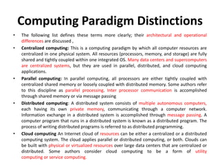 Computing Paradigm Distinctions
• The following list defines these terms more clearly; their architectural and operational
differences are discussed ,
• Centralized computing: This is a computing paradigm by which all computer resources are
centralized in one physical system. All resources (processors, memory, and storage) are fully
shared and tightly coupled within one integrated OS. Many data centers and supercomputers
are centralized systems, but they are used in parallel, distributed, and cloud computing
applications.
• Parallel computing: In parallel computing, all processors are either tightly coupled with
centralized shared memory or loosely coupled with distributed memory. Some authors refer
to this discipline as parallel processing. Inter processor communication is accomplished
through shared memory or via message passing
• Distributed computing: A distributed system consists of multiple autonomous computers,
each having its own private memory, communicating through a computer network.
Information exchange in a distributed system is accomplished through message passing. A
computer program that runs in a distributed system is known as a distributed program. The
process of writing distributed programs is referred to as distributed programming.
• Cloud computing An Internet cloud of resources can be either a centralized or a distributed
computing system. The cloud applies parallel or distributed computing, or both. Clouds can
be built with physical or virtualized resources over large data centers that are centralized or
distributed. Some authors consider cloud computing to be a form of utility
computing or service computing.
 