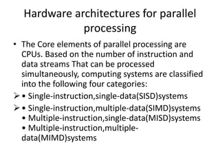 Hardware architectures for parallel
processing
• The Core elements of parallel processing are
CPUs. Based on the number of instruction and
data streams That can be processed
simultaneously, computing systems are classified
into the following four categories:
• Single-instruction,single-data(SISD)systems
• Single-instruction,multiple-data(SIMD)systems
• Multiple-instruction,single-data(MISD)systems
• Multiple-instruction,multiple-
data(MIMD)systems
 