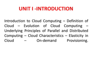 UNIT I -INTRODUCTION
Introduction to Cloud Computing – Definition of
Cloud – Evolution of Cloud Computing –
Underlying Principles of Parallel and Distributed
Computing – Cloud Characteristics – Elasticity in
Cloud – On-demand Provisioning.
 