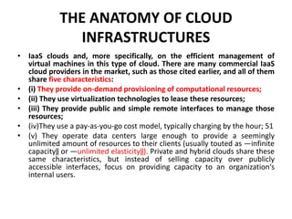 THE ANATOMY OF CLOUD
INFRASTRUCTURES
• IaaS clouds and, more specifically, on the efficient management of
virtual machines in this type of cloud. There are many commercial IaaS
cloud providers in the market, such as those cited earlier, and all of them
share five characteristics:
• (i) They provide on-demand provisioning of computational resources;
• (ii) They use virtualization technologies to lease these resources;
• (iii) They provide public and simple remote interfaces to manage those
resources;
• (iv)They use a pay-as-you-go cost model, typically charging by the hour; 51
• (v) They operate data centers large enough to provide a seemingly
unlimited amount of resources to their clients (usually touted as ―infinite
capacity‖ or ―unlimited elasticity‖). Private and hybrid clouds share these
same characteristics, but instead of selling capacity over publicly
accessible interfaces, focus on providing capacity to an organization‘s
internal users.
 