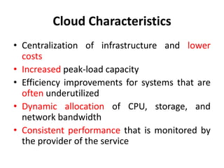 Cloud Characteristics
• Centralization of infrastructure and lower
costs
• Increased peak-load capacity
• Efficiency improvements for systems that are
often underutilized
• Dynamic allocation of CPU, storage, and
network bandwidth
• Consistent performance that is monitored by
the provider of the service
 