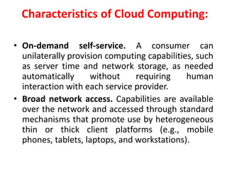 Characteristics of Cloud Computing:
• On-demand self-service. A consumer can
unilaterally provision computing capabilities, such
as server time and network storage, as needed
automatically without requiring human
interaction with each service provider.
• Broad network access. Capabilities are available
over the network and accessed through standard
mechanisms that promote use by heterogeneous
thin or thick client platforms (e.g., mobile
phones, tablets, laptops, and workstations).
 