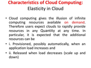 Characteristics of Cloud Computing:
Elasticity in Cloud
• Cloud computing gives the illusion of infinite
computing resources available on demand.
Therefore users expect clouds to rapidly provide
resources in any Quantity at any time. In
particular, it is expected that the additional
resources can be
• i. Provisioned, possibly automatically, when an
application load increases and
• ii. Released when load decreases (scale up and
down)
 