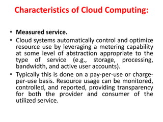 Characteristics of Cloud Computing:
• Measured service.
• Cloud systems automatically control and optimize
resource use by leveraging a metering capability
at some level of abstraction appropriate to the
type of service (e.g., storage, processing,
bandwidth, and active user accounts).
• Typically this is done on a pay-per-use or charge-
per-use basis. Resource usage can be monitored,
controlled, and reported, providing transparency
for both the provider and consumer of the
utilized service.
 