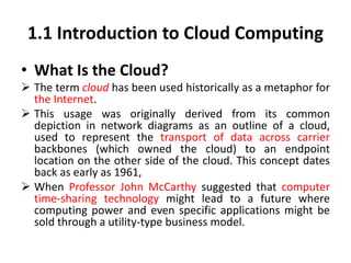 1.1 Introduction to Cloud Computing
• What Is the Cloud?
 The term cloud has been used historically as a metaphor for
the Internet.
 This usage was originally derived from its common
depiction in network diagrams as an outline of a cloud,
used to represent the transport of data across carrier
backbones (which owned the cloud) to an endpoint
location on the other side of the cloud. This concept dates
back as early as 1961,
 When Professor John McCarthy suggested that computer
time-sharing technology might lead to a future where
computing power and even specific applications might be
sold through a utility-type business model.
 