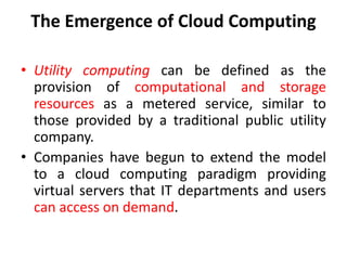 The Emergence of Cloud Computing
• Utility computing can be defined as the
provision of computational and storage
resources as a metered service, similar to
those provided by a traditional public utility
company.
• Companies have begun to extend the model
to a cloud computing paradigm providing
virtual servers that IT departments and users
can access on demand.
 