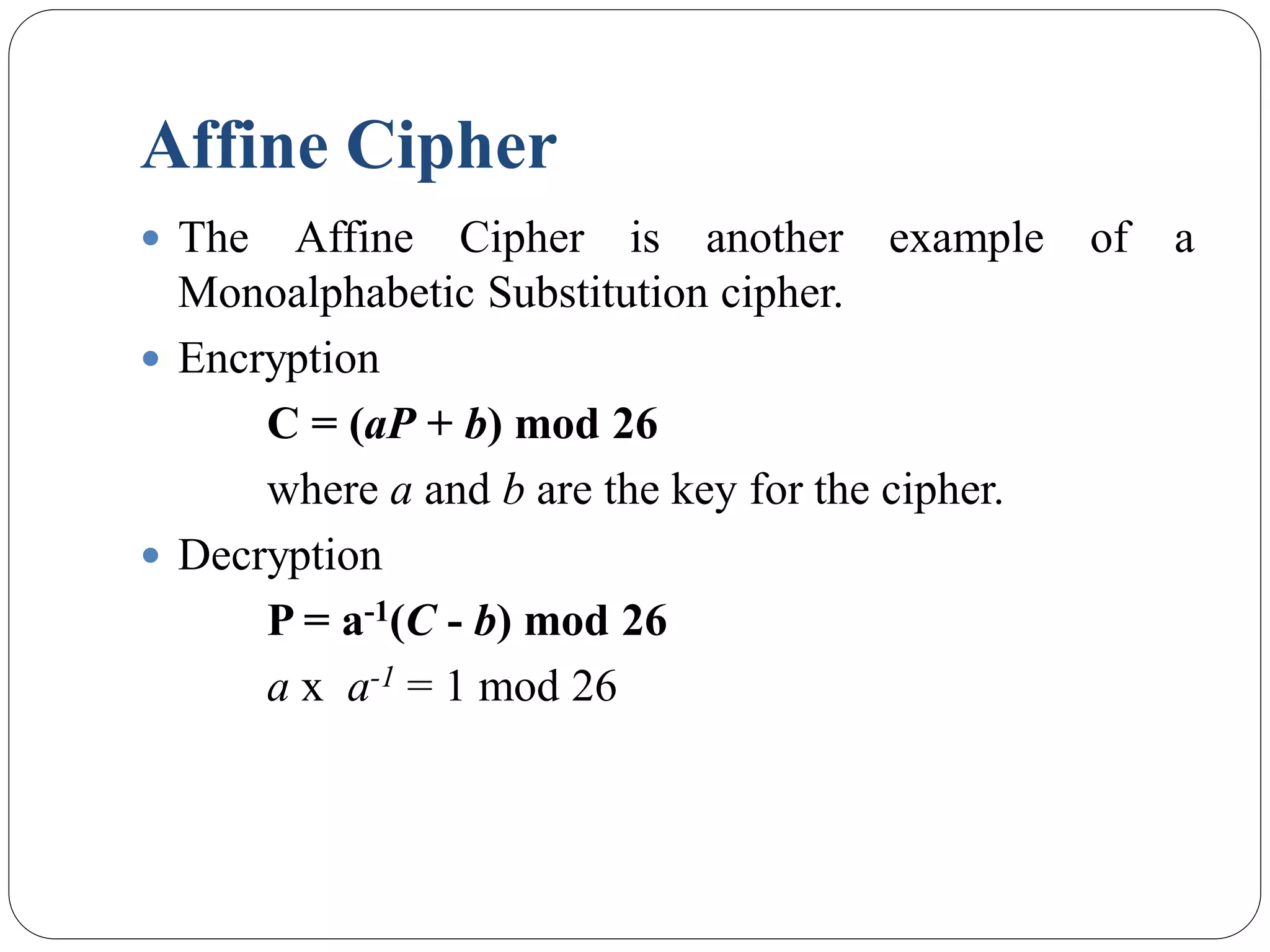 Affine Cipher
 The Affine Cipher is another example of a
Monoalphabetic Substitution cipher.
 Encryption
C = (aP + b) mod 26
where a and b are the key for the cipher.
 Decryption
P = a-1(C - b) mod 26
a x a-1 = 1 mod 26
 