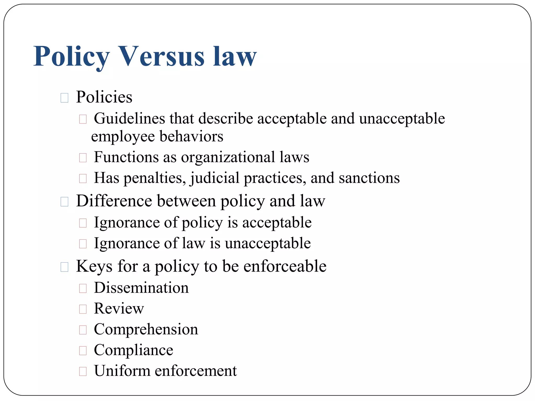 Policy Versus law
⚫ Policies
⚫ Guidelines that describe acceptable and unacceptable
employee behaviors
⚫ Functions as organizational laws
⚫ Has penalties, judicial practices, and sanctions
⚫ Difference between policy and law
⚫ Ignorance of policy is acceptable
⚫ Ignorance of law is unacceptable
⚫ Keys for a policy to be enforceable
⚫ Dissemination
⚫ Review
⚫ Comprehension
⚫ Compliance
⚫ Uniform enforcement
 