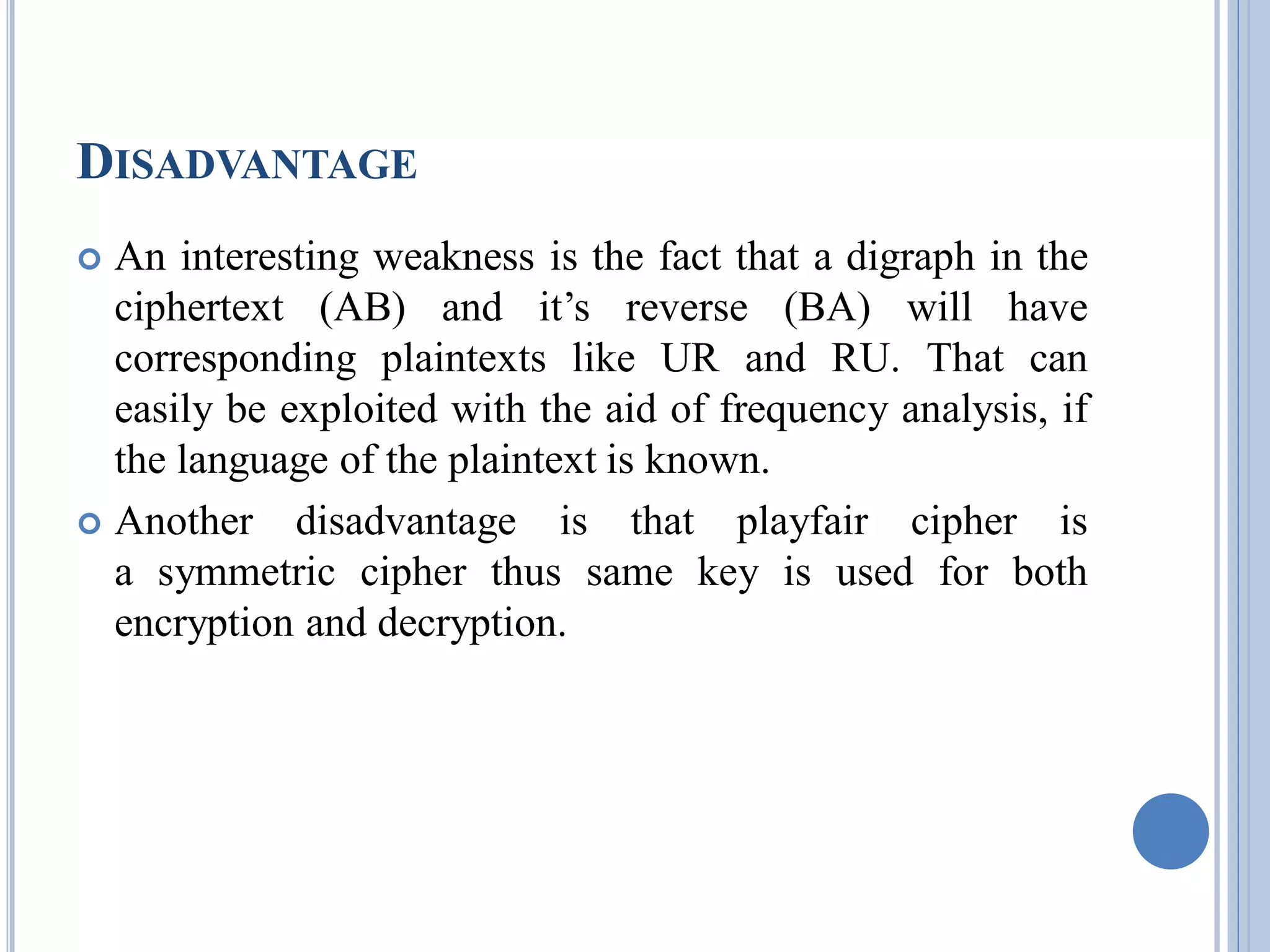 DISADVANTAGE
 An interesting weakness is the fact that a digraph in the
ciphertext (AB) and it’s reverse (BA) will have
corresponding plaintexts like UR and RU. That can
easily be exploited with the aid of frequency analysis, if
the language of the plaintext is known.
 Another disadvantage is that playfair cipher is
a symmetric cipher thus same key is used for both
encryption and decryption.
 