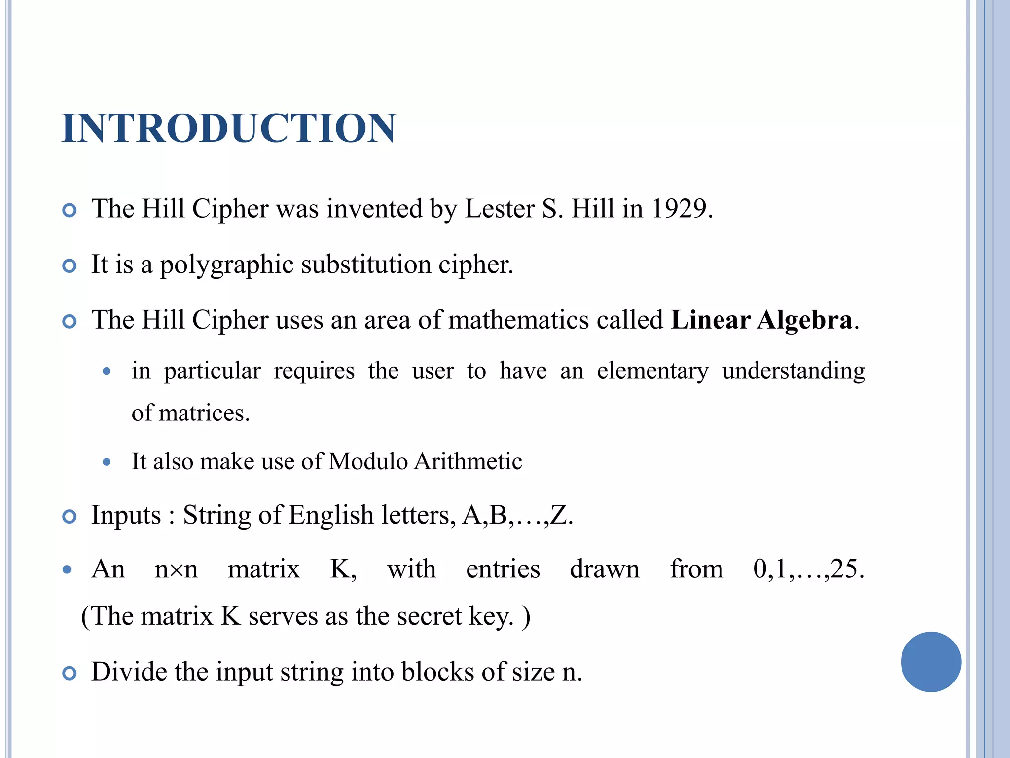 INTRODUCTION
 The Hill Cipher was invented by Lester S. Hill in 1929.
 It is a polygraphic substitution cipher.
 The Hill Cipher uses an area of mathematics called Linear Algebra.
 in particular requires the user to have an elementary understanding
of matrices.
 It also make use of Modulo Arithmetic
 Inputs : String of English letters, A,B,…,Z.
 An nn matrix K, with entries drawn from 0,1,…,25.
(The matrix K serves as the secret key. )
 Divide the input string into blocks of size n.
 