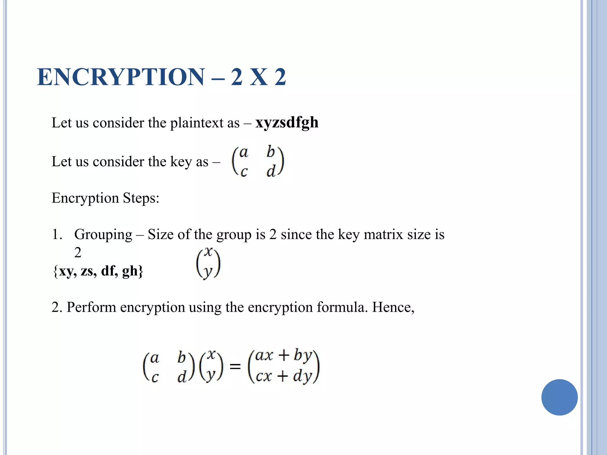 ENCRYPTION – 2 X 2
Let us consider the plaintext as – xyzsdfgh
Let us consider the key as –
Encryption Steps:
1. Grouping – Size of the group is 2 since the key matrix size is
2
{xy, zs, df, gh}
2. Perform encryption using the encryption formula. Hence,
 