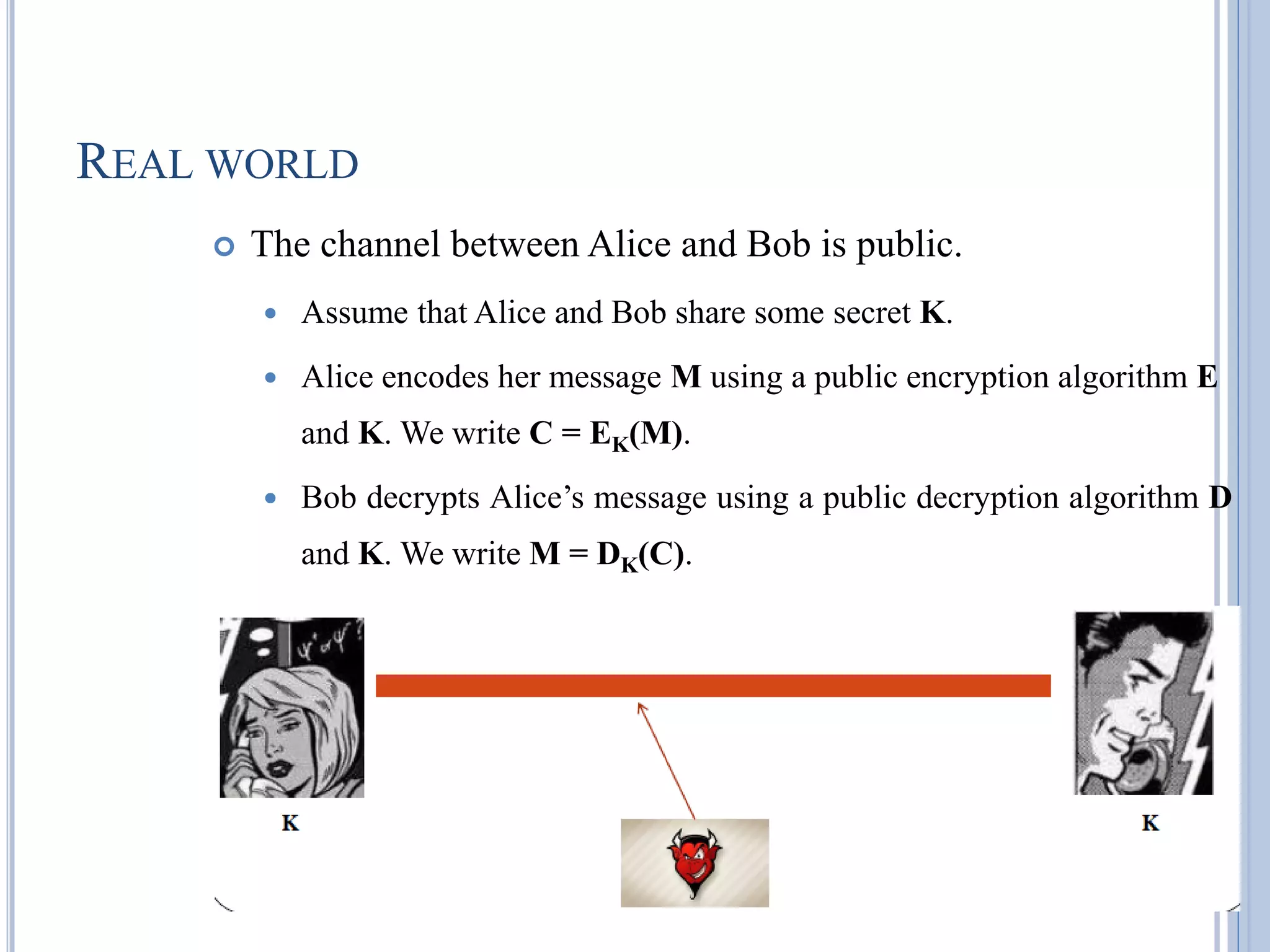 REAL WORLD
 The channel between Alice and Bob is public.
 Assume that Alice and Bob share some secret K.
 Alice encodes her message M using a public encryption algorithm E
and K. We write C = EK(M).
 Bob decrypts Alice‘s message using a public decryption algorithm D
and K. We write M = DK(C).
 