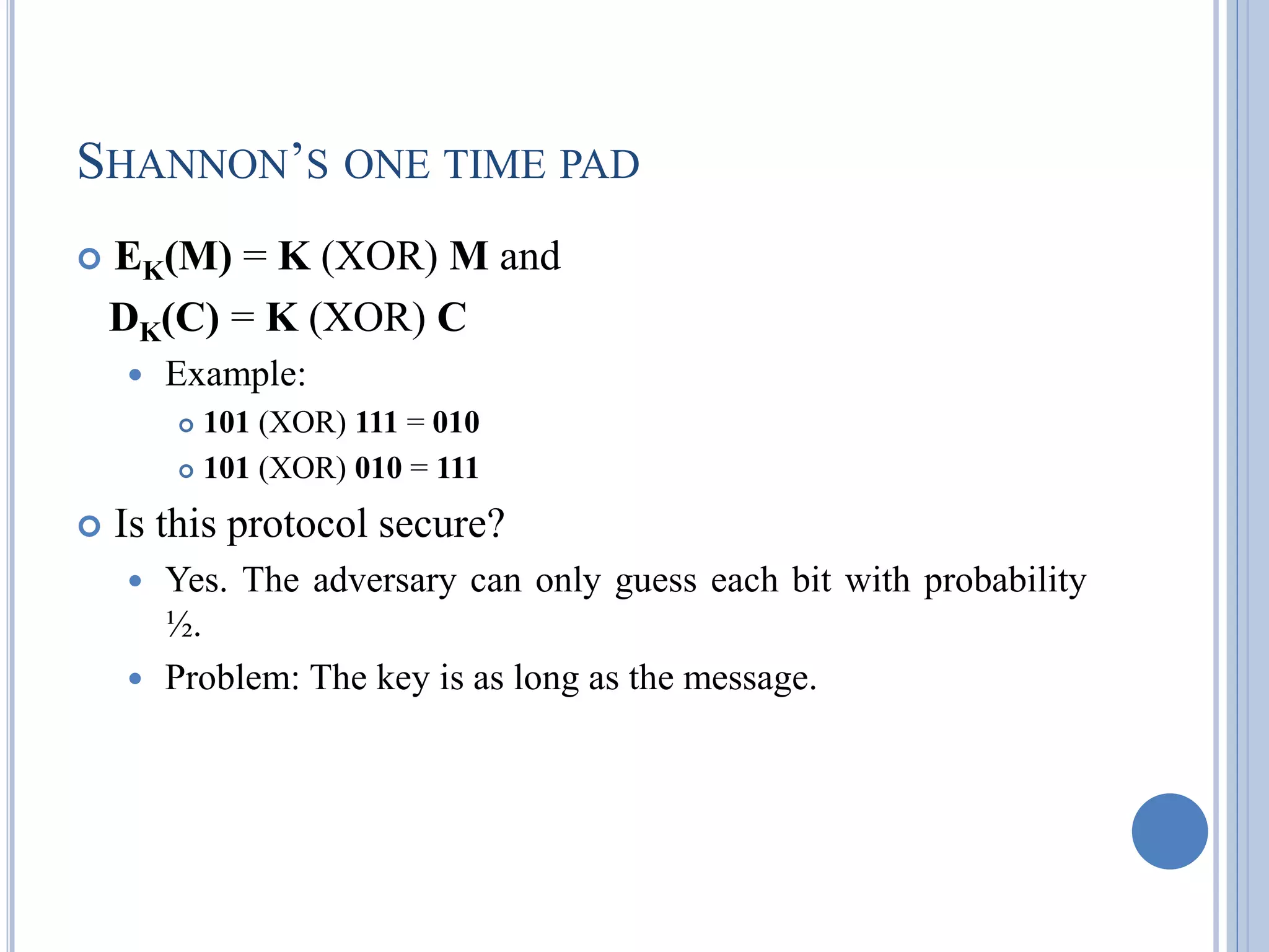SHANNON‘S ONE TIME PAD
 EK(M) = K (XOR) M and
DK(C) = K (XOR) C
 Example:
 101 (XOR) 111 = 010
 101 (XOR) 010 = 111
 Is this protocol secure?
 Yes. The adversary can only guess each bit with probability
½.
 Problem: The key is as long as the message.
 