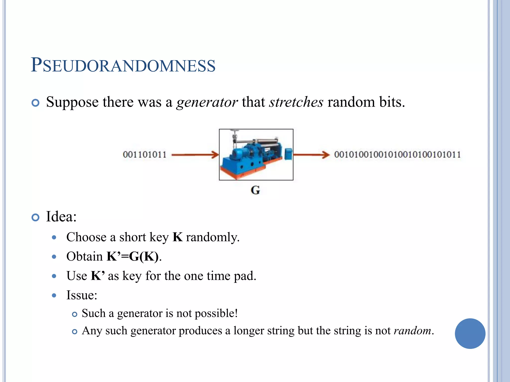 PSEUDORANDOMNESS
 Suppose there was a generator that stretches random bits.
 Idea:
 Choose a short key K randomly.
 Obtain K’=G(K).
 Use K’ as key for the one time pad.
 Issue:
 Such a generator is not possible!
 Any such generator produces a longer string but the string is not random.
 