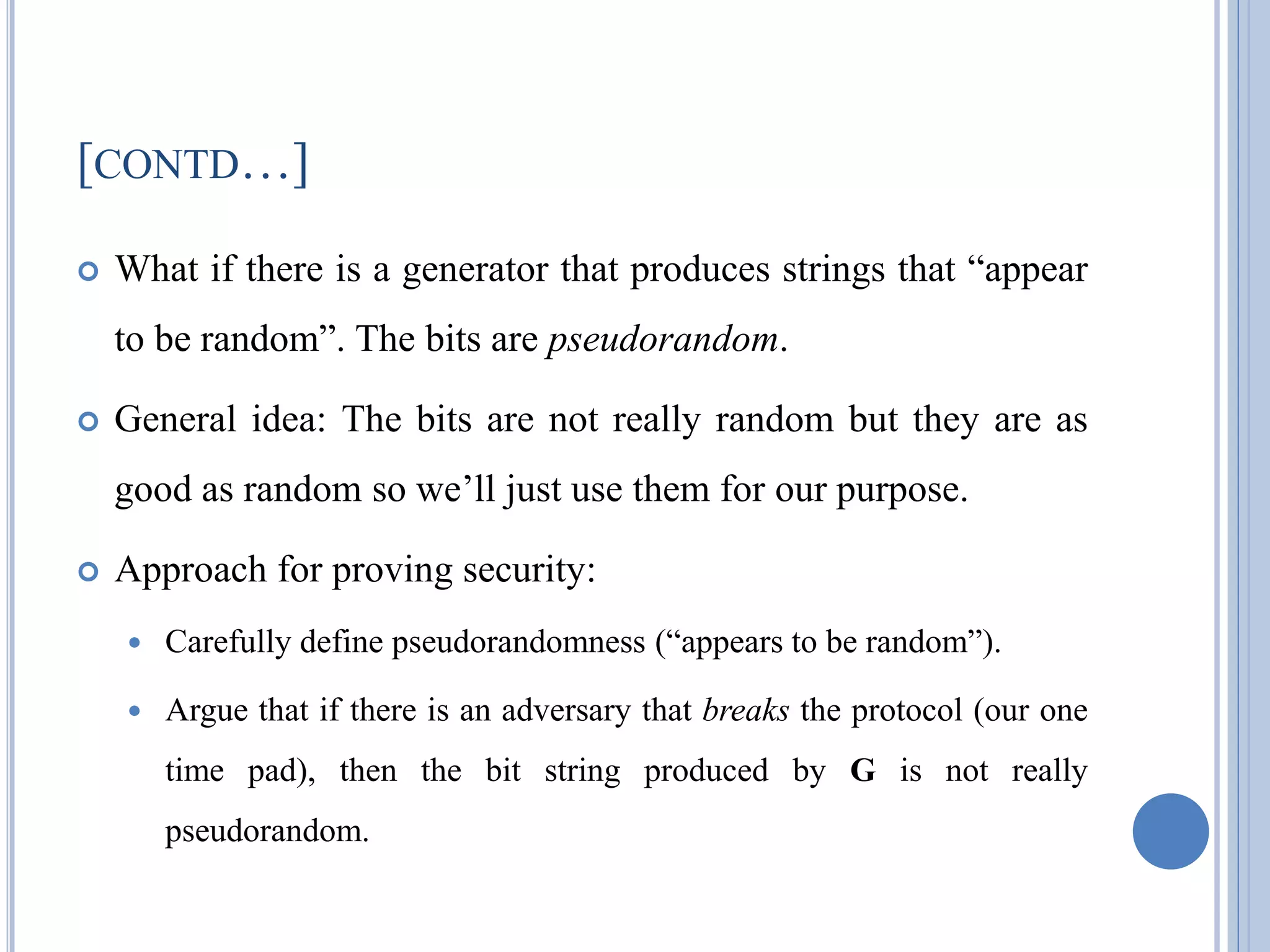 [CONTD…]
 What if there is a generator that produces strings that ―appear
to be random‖. The bits are pseudorandom.
 General idea: The bits are not really random but they are as
good as random so we‘ll just use them for our purpose.
 Approach for proving security:
 Carefully define pseudorandomness (―appears to be random‖).
 Argue that if there is an adversary that breaks the protocol (our one
time pad), then the bit string produced by G is not really
pseudorandom.
 