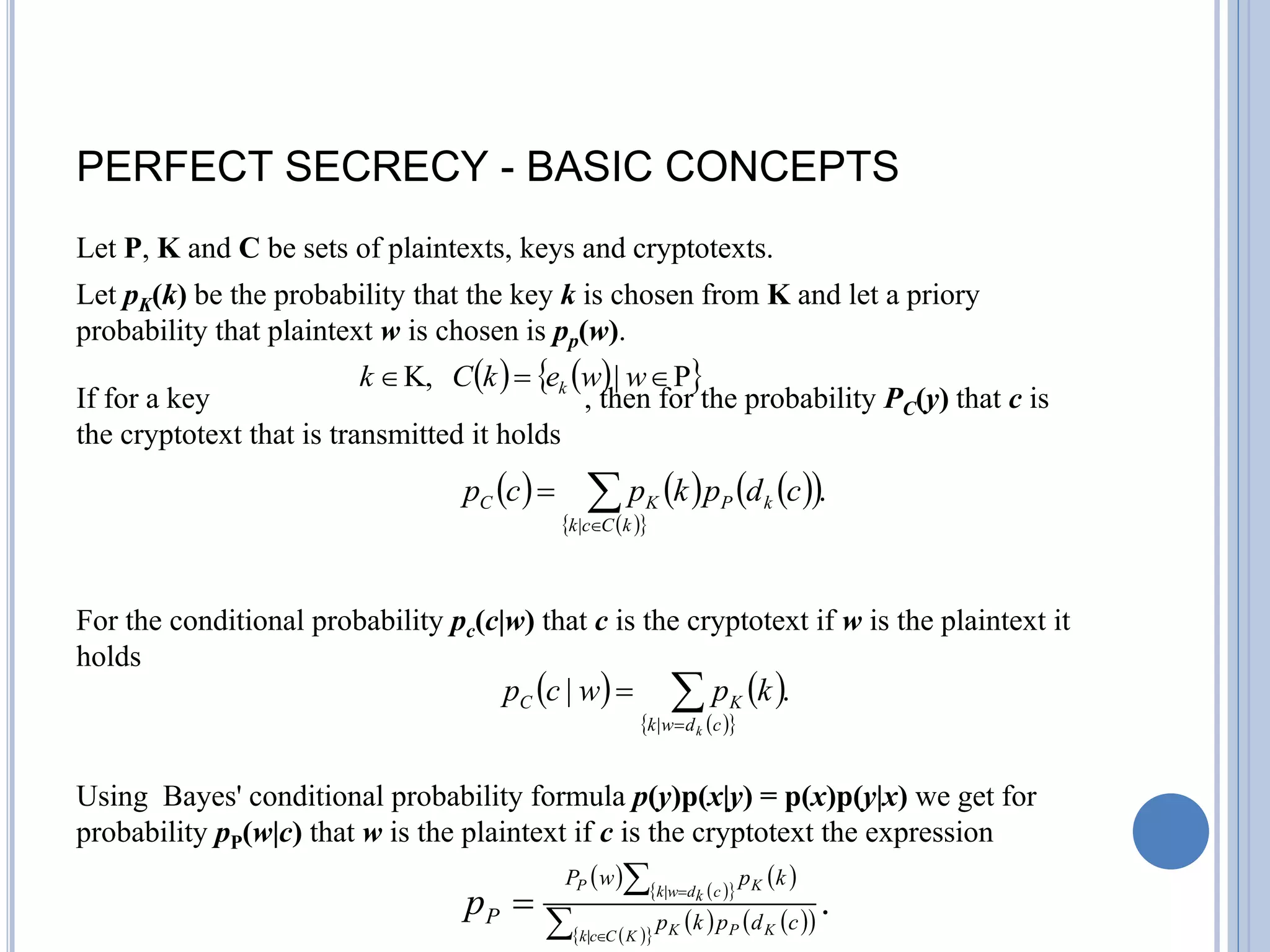 PERFECT SECRECY - BASIC CONCEPTS
Let P, K and C be sets of plaintexts, keys and cryptotexts.
Let pK(k) be the probability that the key k is chosen from K and let a priory
probability that plaintext w is chosen is pp(w).
If for a key , then for the probability PC(y) that c is
the cryptotext that is transmitted it holds
For the conditional probability pc(c|w) that c is the cryptotext if w is the plaintext it
holds
Using Bayes' conditional probability formula p(y)p(x|y) = p(x)p(y|x) we get for
probability pP(w|c) that w is the plaintext if c is the cryptotext the expression
   
 
P
|
K, 

 w
w
e
k
C
k k
     
 
 
 
.
|



k
C
c
k
k
P
K
C c
d
p
k
p
c
p
   
 
 
.
|
|



c
d
w
k
K
C
k
k
p
w
c
p
   
 
 
   
 
 
 
.
|
|





K
C
c
k K
P
K
c
k
d
w
k K
P
c
d
p
k
p
k
p
w
P
P
p
 