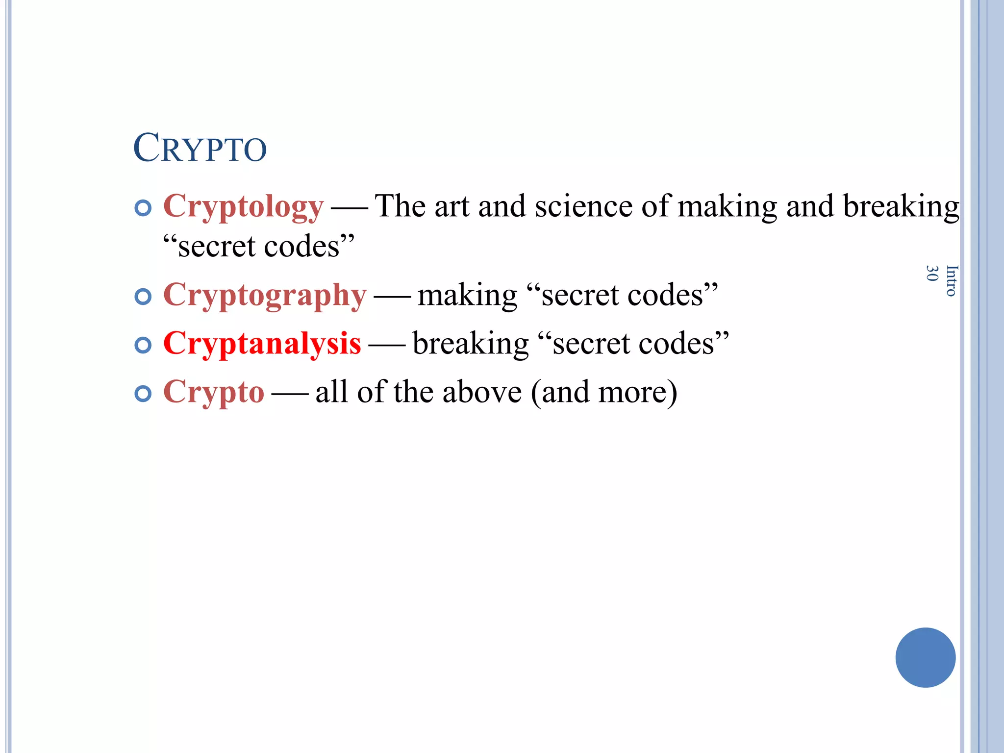 CRYPTO
 Cryptology  The art and science of making and breaking
―secret codes‖
 Cryptography  making ―secret codes‖
 Cryptanalysis  breaking ―secret codes‖
 Crypto  all of the above (and more)
Intro
30
 