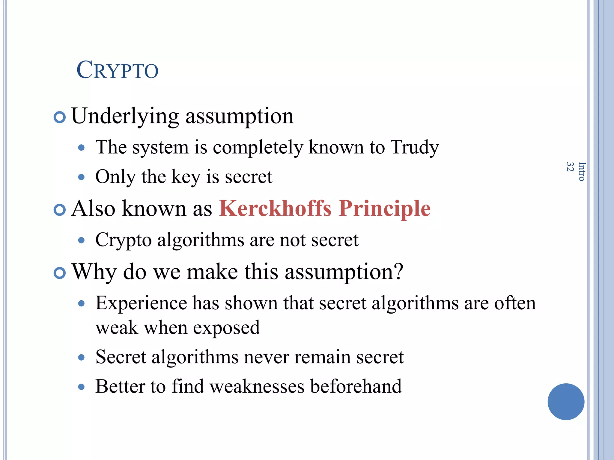 CRYPTO
 Underlying assumption
 The system is completely known to Trudy
 Only the key is secret
 Also known as Kerckhoffs Principle
 Crypto algorithms are not secret
 Why do we make this assumption?
 Experience has shown that secret algorithms are often
weak when exposed
 Secret algorithms never remain secret
 Better to find weaknesses beforehand
Intro
32
 