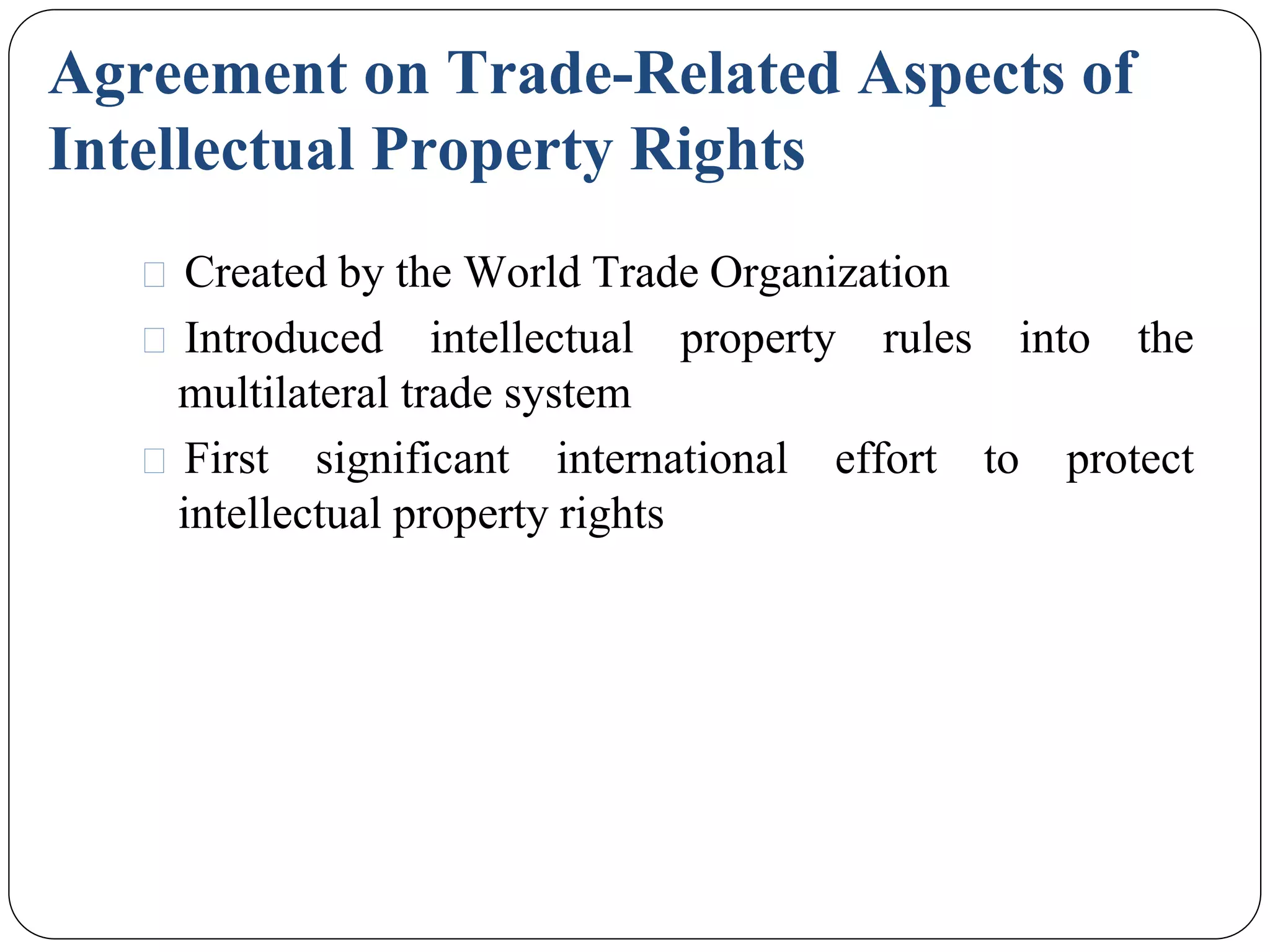 Agreement on Trade-Related Aspects of
Intellectual Property Rights
⚫ Created by the World Trade Organization
⚫ Introduced intellectual property rules into the
multilateral trade system
⚫ First significant international effort to protect
intellectual property rights
 