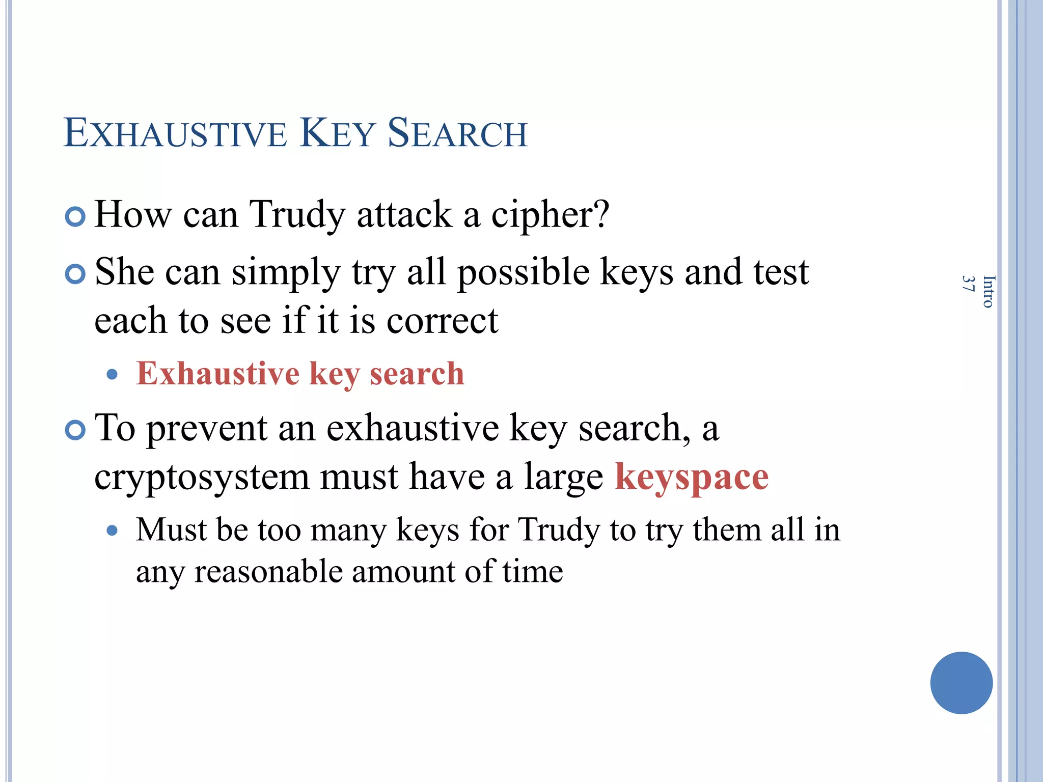 EXHAUSTIVE KEY SEARCH
 How can Trudy attack a cipher?
 She can simply try all possible keys and test
each to see if it is correct
 Exhaustive key search
 To prevent an exhaustive key search, a
cryptosystem must have a large keyspace
 Must be too many keys for Trudy to try them all in
any reasonable amount of time
Intro
37
 