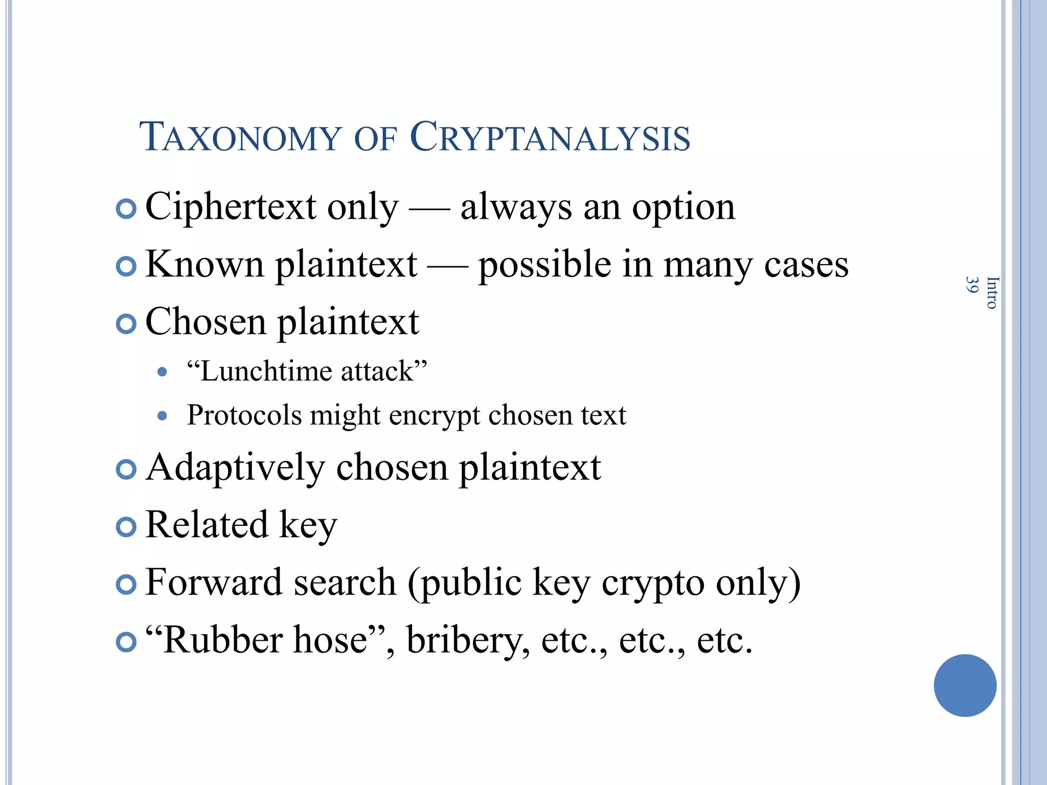 TAXONOMY OF CRYPTANALYSIS
 Ciphertext only — always an option
 Known plaintext — possible in many cases
 Chosen plaintext
 ―Lunchtime attack‖
 Protocols might encrypt chosen text
 Adaptively chosen plaintext
 Related key
 Forward search (public key crypto only)
 ―Rubber hose‖, bribery, etc., etc., etc.
Intro
39
 