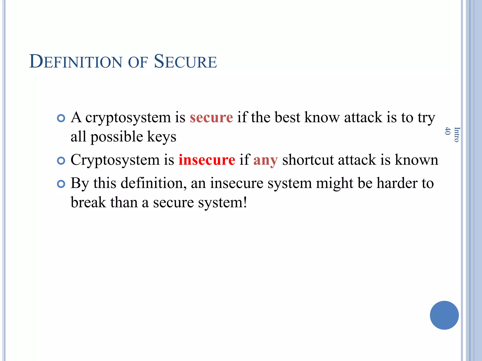 DEFINITION OF SECURE
 A cryptosystem is secure if the best know attack is to try
all possible keys
 Cryptosystem is insecure if any shortcut attack is known
 By this definition, an insecure system might be harder to
break than a secure system!
Intro
40
 