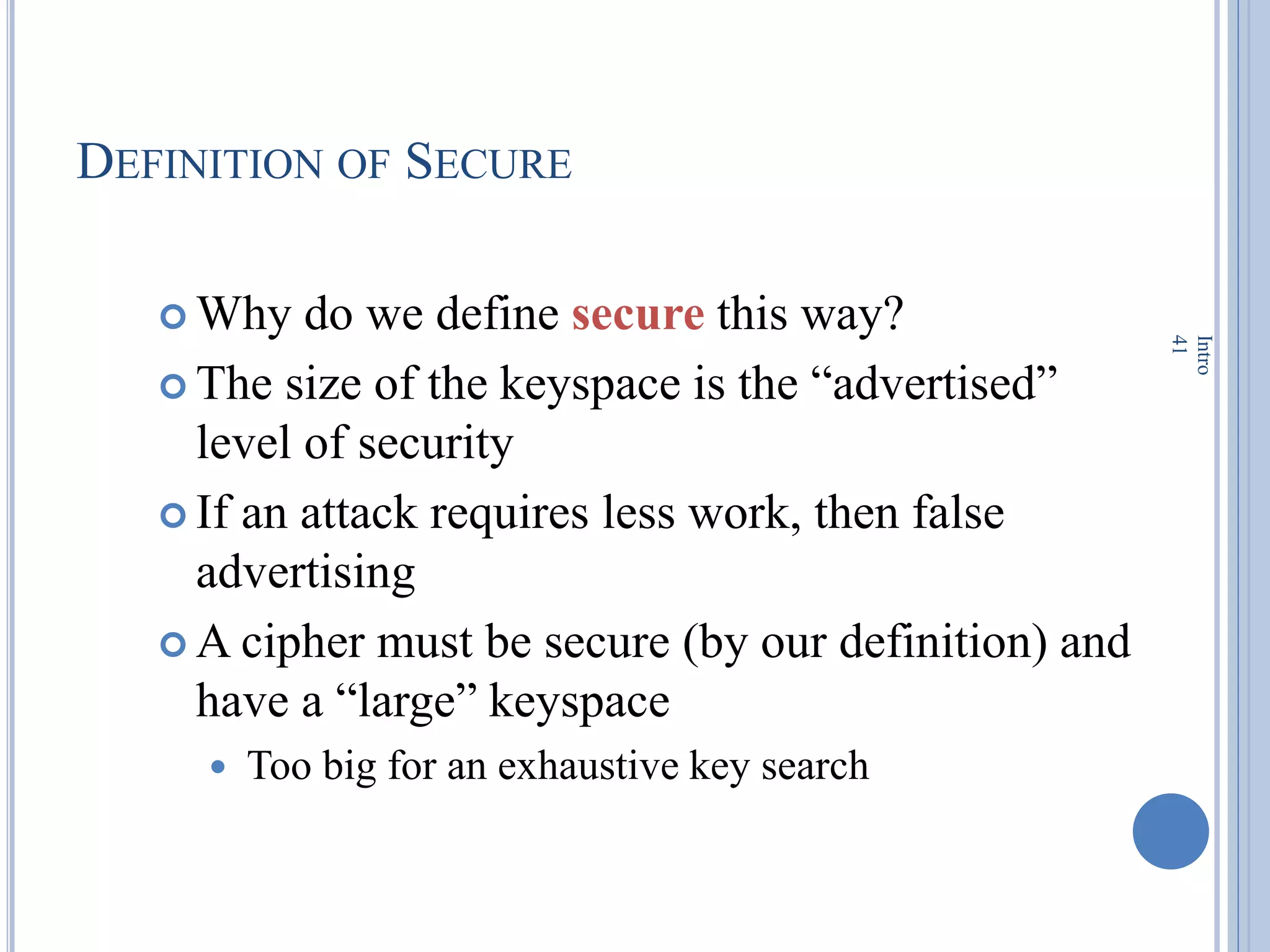 DEFINITION OF SECURE
 Why do we define secure this way?
 The size of the keyspace is the ―advertised‖
level of security
 If an attack requires less work, then false
advertising
 A cipher must be secure (by our definition) and
have a ―large‖ keyspace
 Too big for an exhaustive key search
Intro
41
 