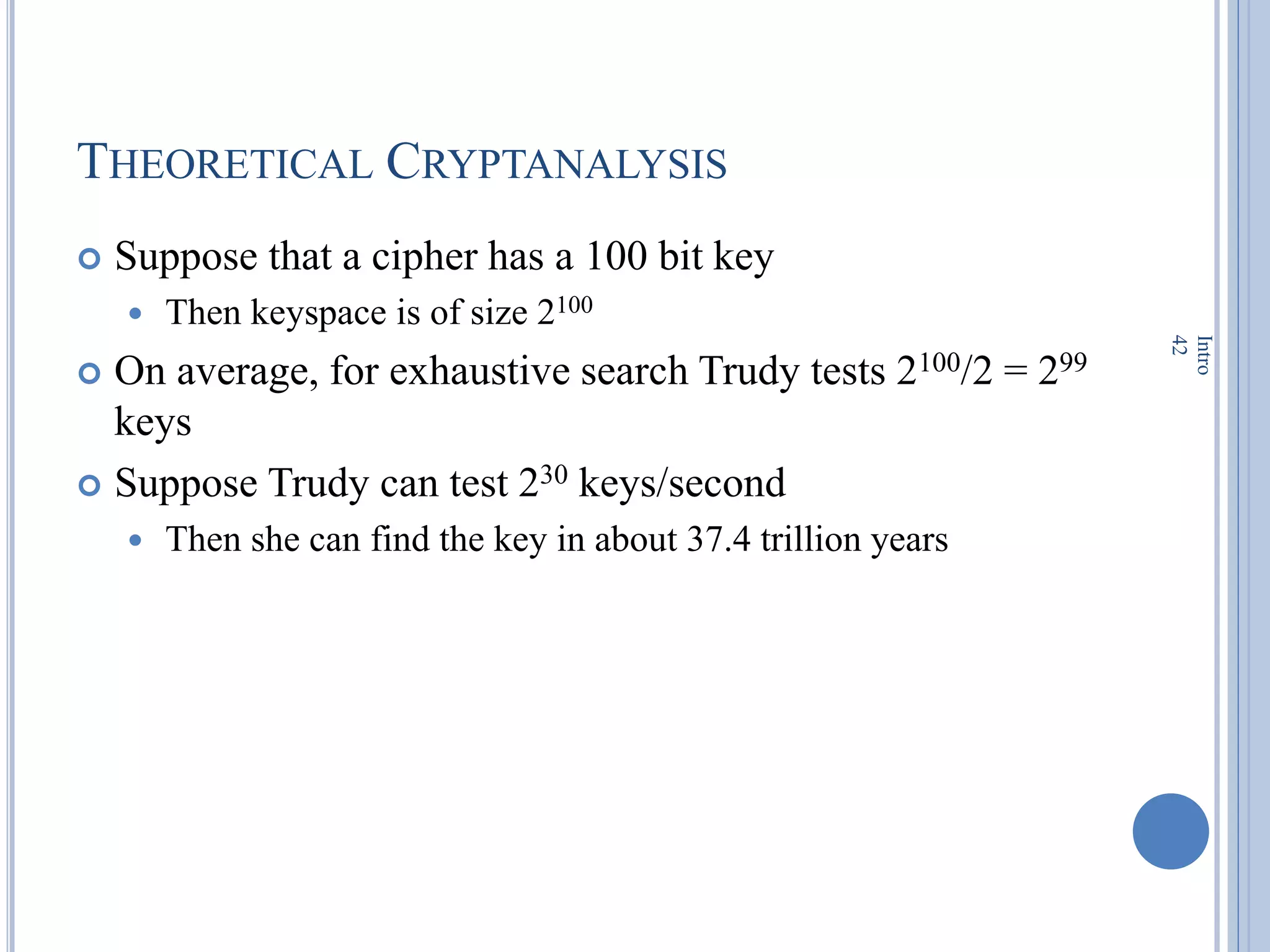 THEORETICAL CRYPTANALYSIS
 Suppose that a cipher has a 100 bit key
 Then keyspace is of size 2100
 On average, for exhaustive search Trudy tests 2100/2 = 299
keys
 Suppose Trudy can test 230 keys/second
 Then she can find the key in about 37.4 trillion years
Intro
42
 