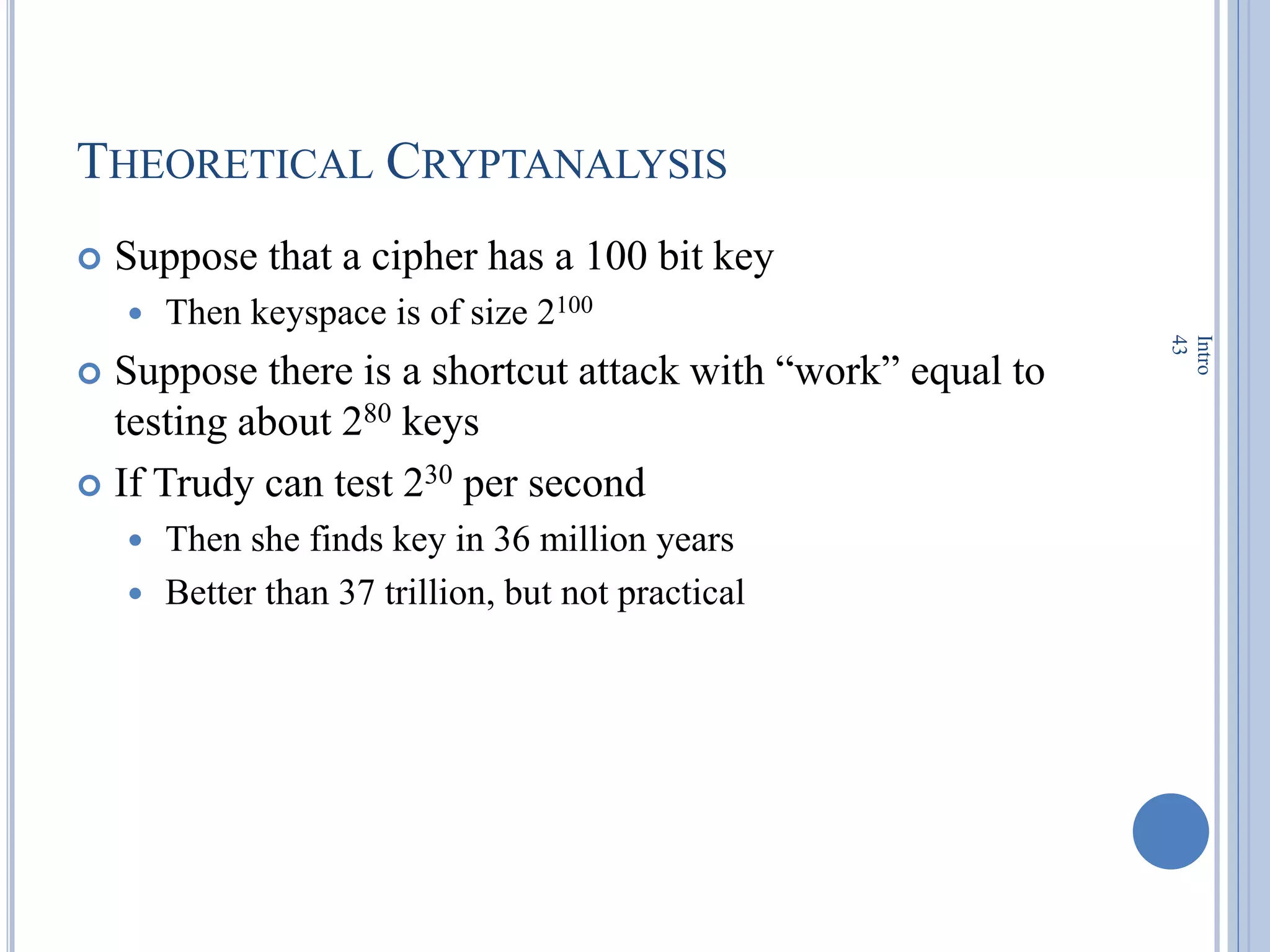 THEORETICAL CRYPTANALYSIS
 Suppose that a cipher has a 100 bit key
 Then keyspace is of size 2100
 Suppose there is a shortcut attack with ―work‖ equal to
testing about 280 keys
 If Trudy can test 230 per second
 Then she finds key in 36 million years
 Better than 37 trillion, but not practical
Intro
43
 