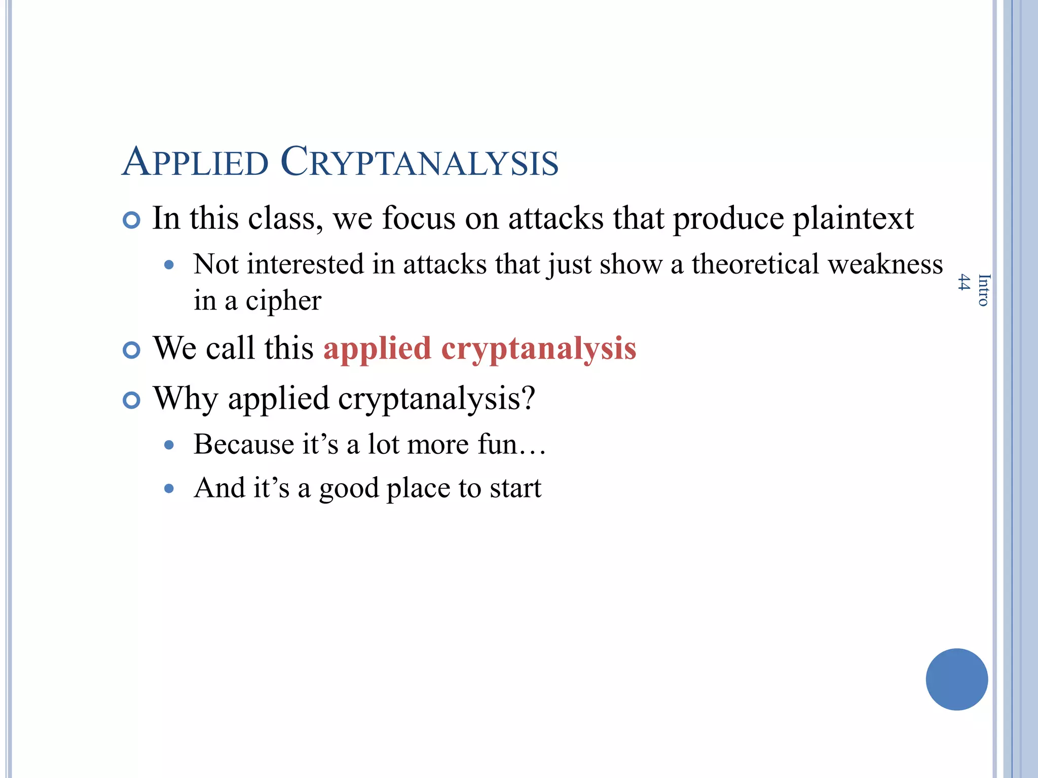 APPLIED CRYPTANALYSIS
 In this class, we focus on attacks that produce plaintext
 Not interested in attacks that just show a theoretical weakness
in a cipher
 We call this applied cryptanalysis
 Why applied cryptanalysis?
 Because it‘s a lot more fun…
 And it‘s a good place to start
Intro
44
 