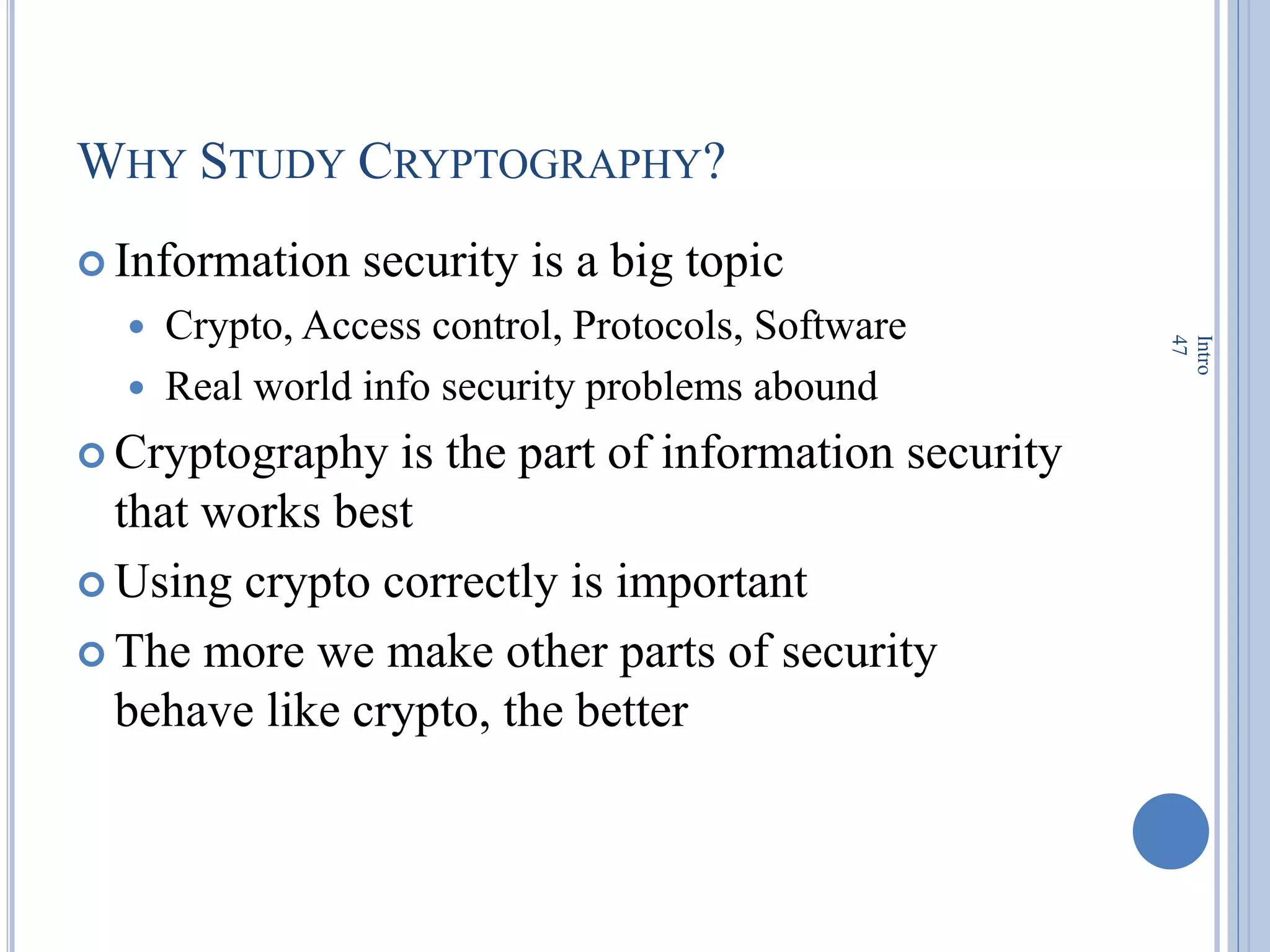 WHY STUDY CRYPTOGRAPHY?
 Information security is a big topic
 Crypto, Access control, Protocols, Software
 Real world info security problems abound
 Cryptography is the part of information security
that works best
 Using crypto correctly is important
 The more we make other parts of security
behave like crypto, the better
Intro
47
 