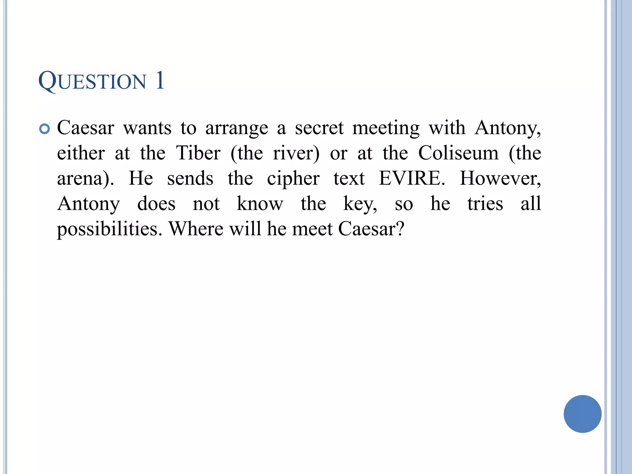QUESTION 1
 Caesar wants to arrange a secret meeting with Antony,
either at the Tiber (the river) or at the Coliseum (the
arena). He sends the cipher text EVIRE. However,
Antony does not know the key, so he tries all
possibilities. Where will he meet Caesar?
 