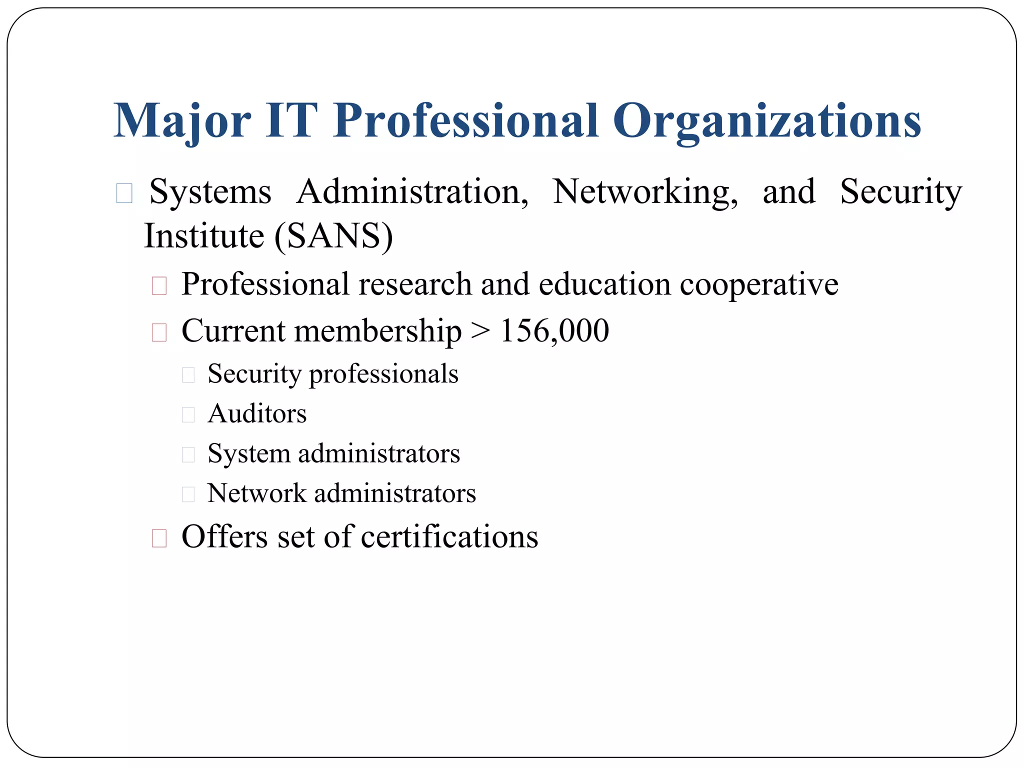 Major IT Professional Organizations
⚫ Systems Administration, Networking, and Security
Institute (SANS)
⚫ Professional research and education cooperative
⚫ Current membership > 156,000
⚫ Security professionals
⚫ Auditors
⚫ System administrators
⚫ Network administrators
⚫ Offers set of certifications
 