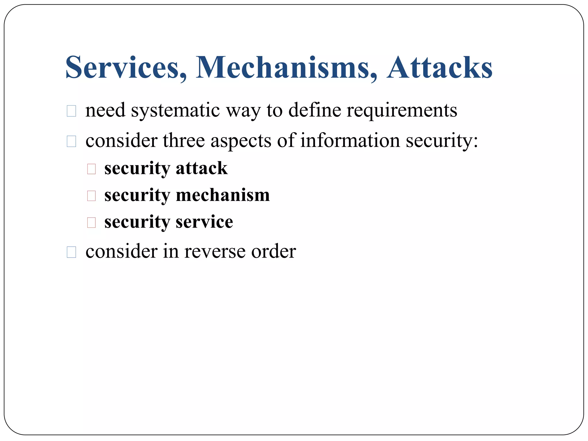 Services, Mechanisms, Attacks
⚫ need systematic way to define requirements
⚫ consider three aspects of information security:
⚫ security attack
⚫ security mechanism
⚫ security service
⚫ consider in reverse order
 