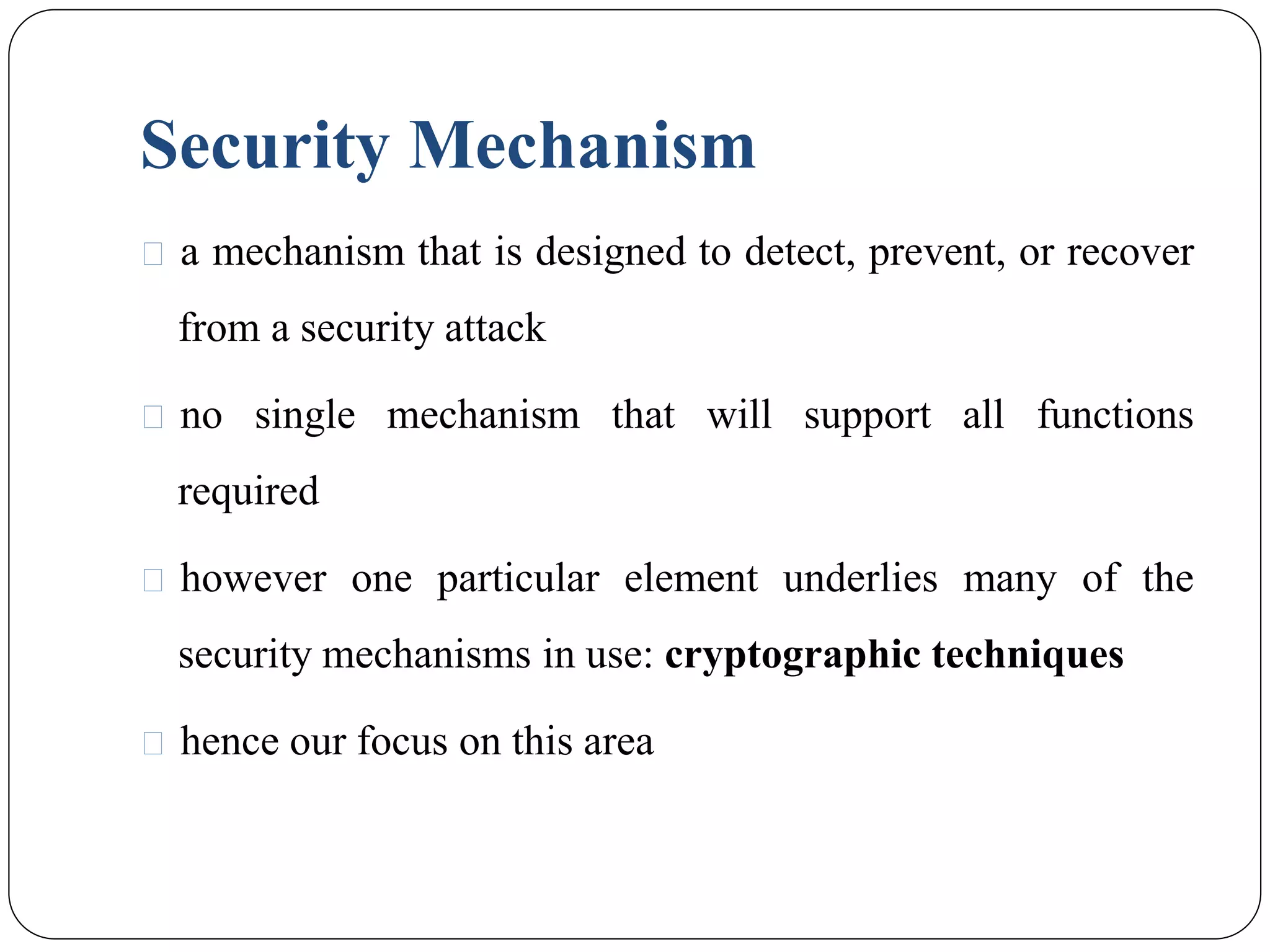 Security Mechanism
⚫ a mechanism that is designed to detect, prevent, or recover
from a security attack
⚫ no single mechanism that will support all functions
required
⚫ however one particular element underlies many of the
security mechanisms in use: cryptographic techniques
⚫ hence our focus on this area
 