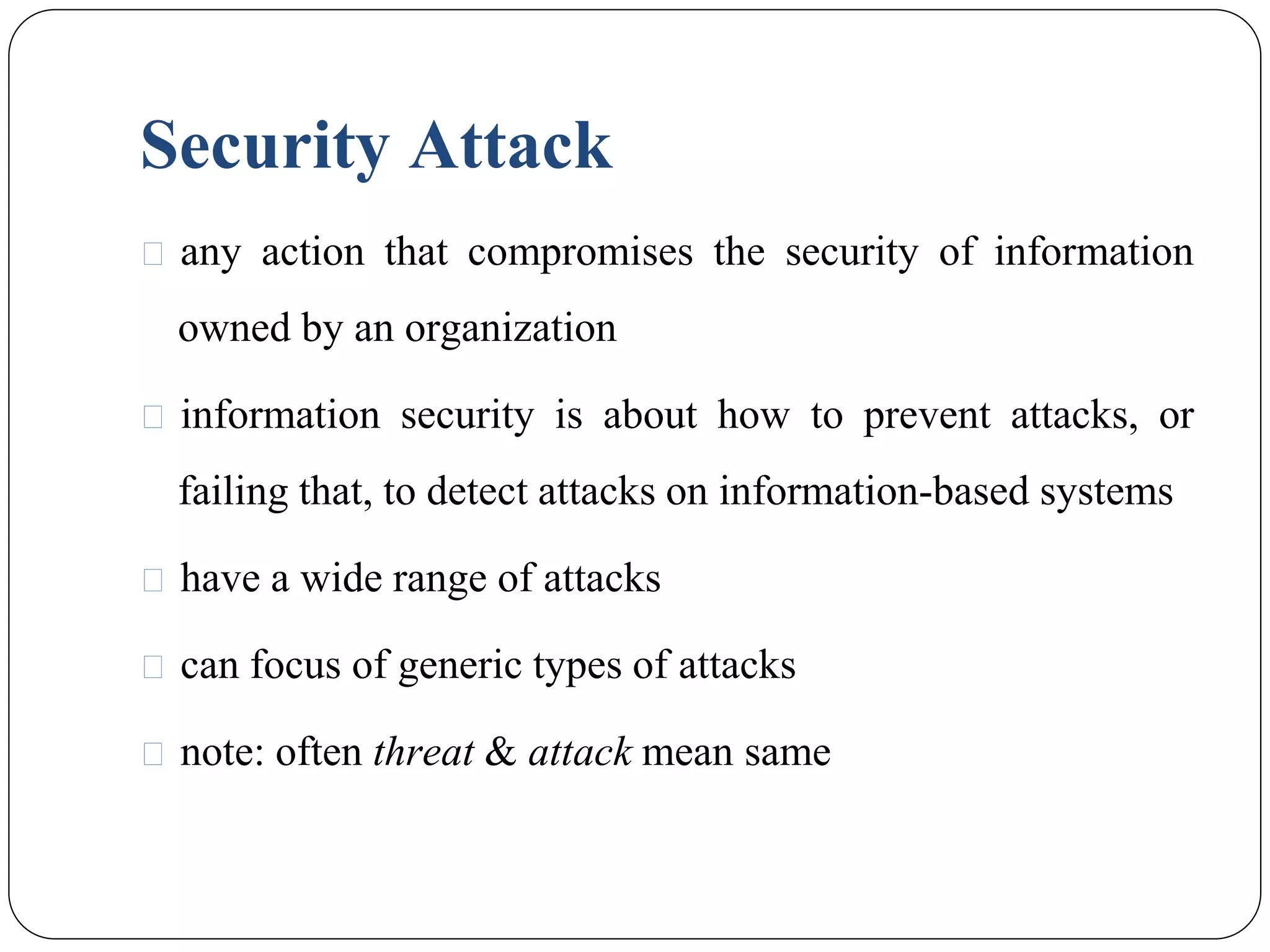 Security Attack
⚫ any action that compromises the security of information
owned by an organization
⚫ information security is about how to prevent attacks, or
failing that, to detect attacks on information-based systems
⚫ have a wide range of attacks
⚫ can focus of generic types of attacks
⚫ note: often threat & attack mean same
 