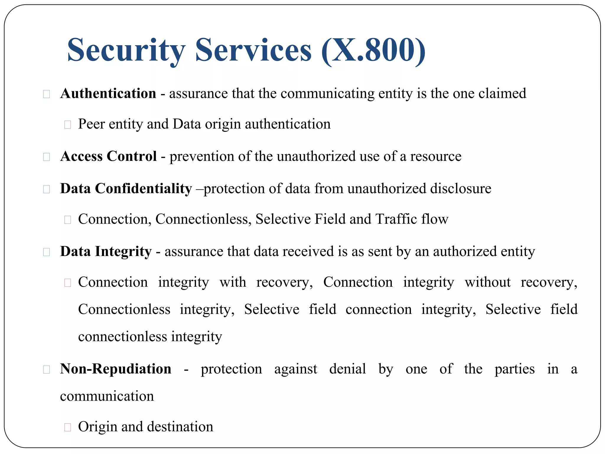 Security Services (X.800)
⚫ Authentication - assurance that the communicating entity is the one claimed
⚫ Peer entity and Data origin authentication
⚫ Access Control - prevention of the unauthorized use of a resource
⚫ Data Confidentiality –protection of data from unauthorized disclosure
⚫ Connection, Connectionless, Selective Field and Traffic flow
⚫ Data Integrity - assurance that data received is as sent by an authorized entity
⚫ Connection integrity with recovery, Connection integrity without recovery,
Connectionless integrity, Selective field connection integrity, Selective field
connectionless integrity
⚫ Non-Repudiation - protection against denial by one of the parties in a
communication
⚫ Origin and destination
 