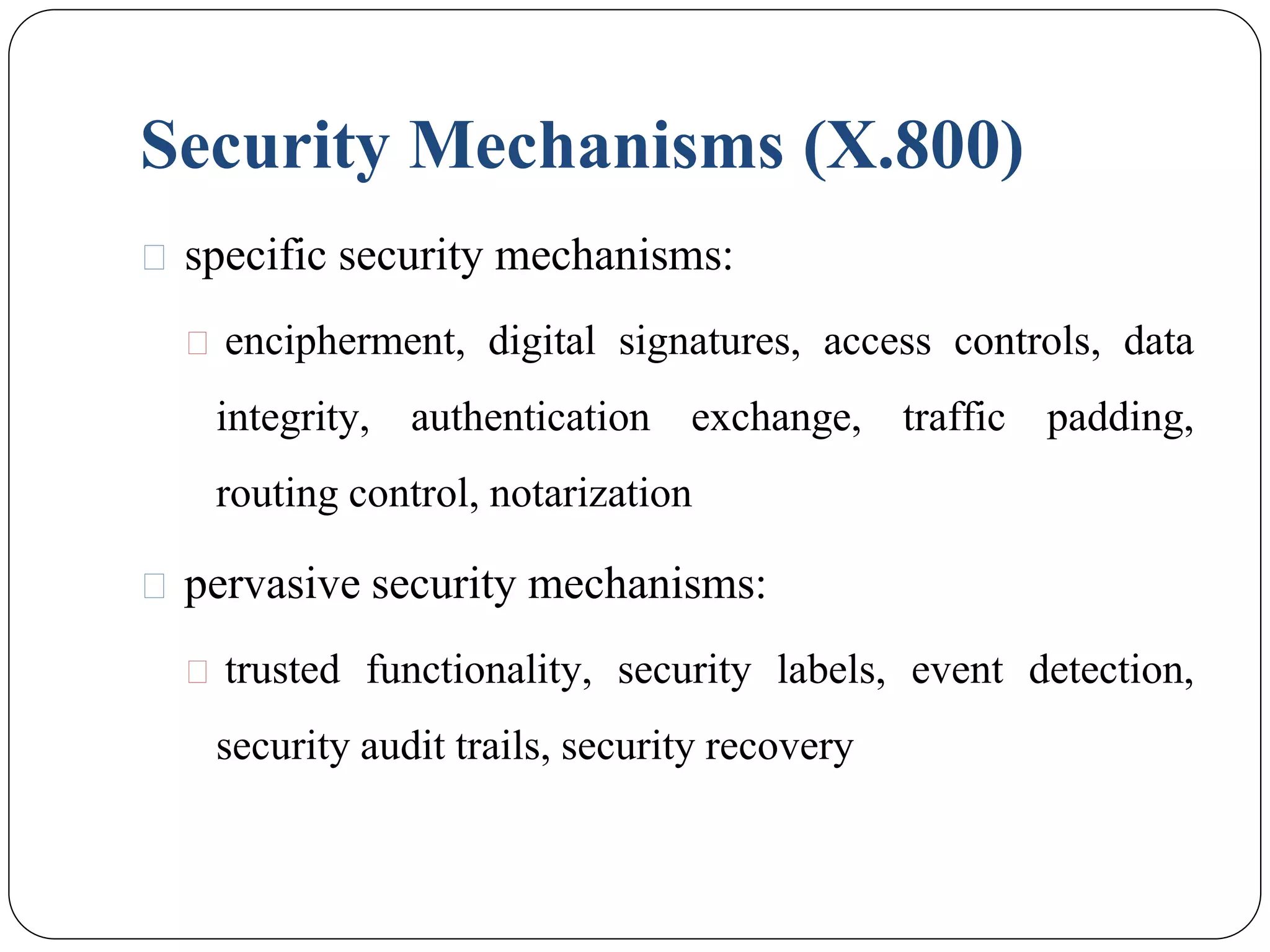 Security Mechanisms (X.800)
⚫ specific security mechanisms:
⚫ encipherment, digital signatures, access controls, data
integrity, authentication exchange, traffic padding,
routing control, notarization
⚫ pervasive security mechanisms:
⚫ trusted functionality, security labels, event detection,
security audit trails, security recovery
 