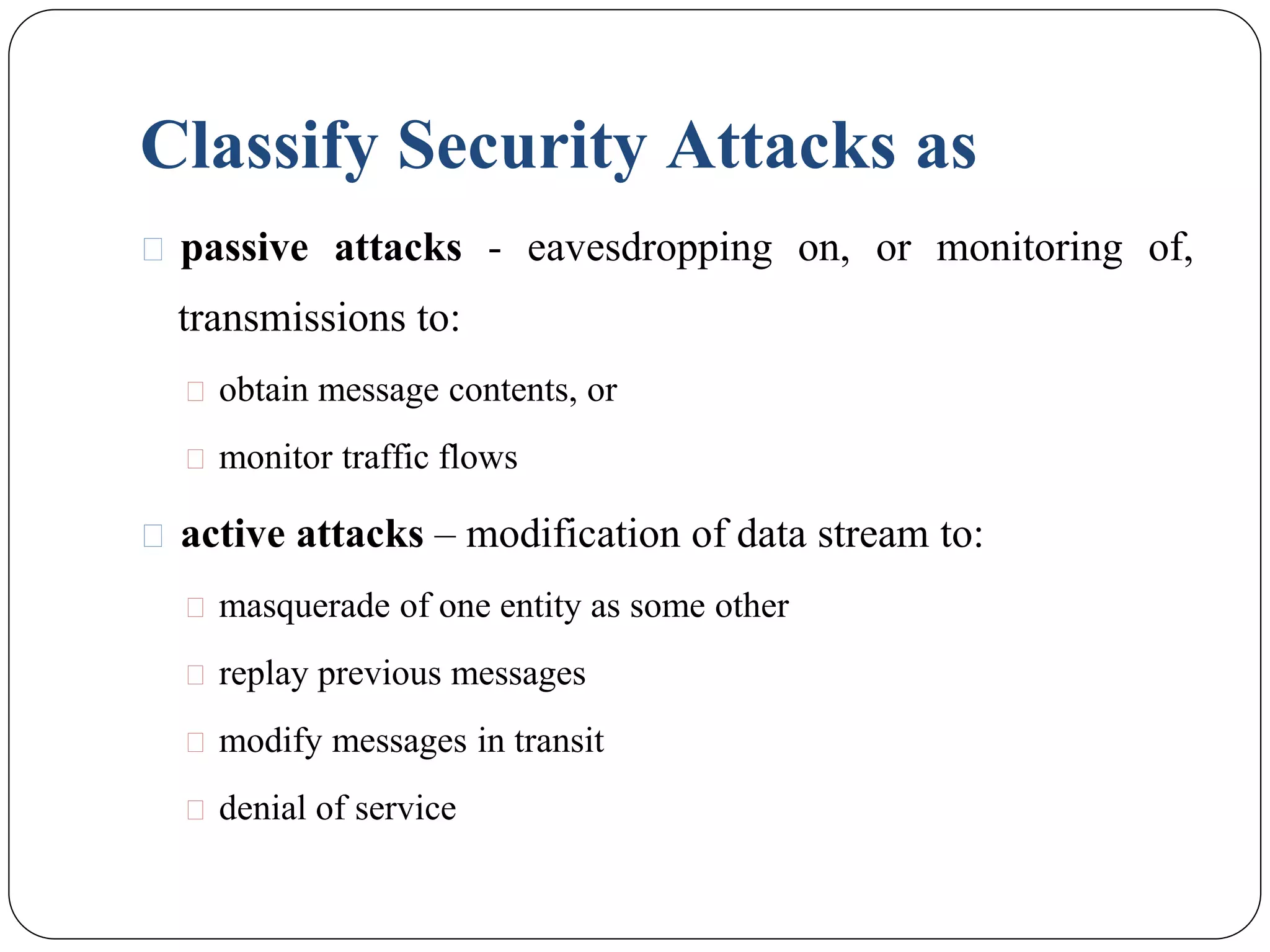 Classify Security Attacks as
⚫ passive attacks - eavesdropping on, or monitoring of,
transmissions to:
⚫ obtain message contents, or
⚫ monitor traffic flows
⚫ active attacks – modification of data stream to:
⚫ masquerade of one entity as some other
⚫ replay previous messages
⚫ modify messages in transit
⚫ denial of service
 
