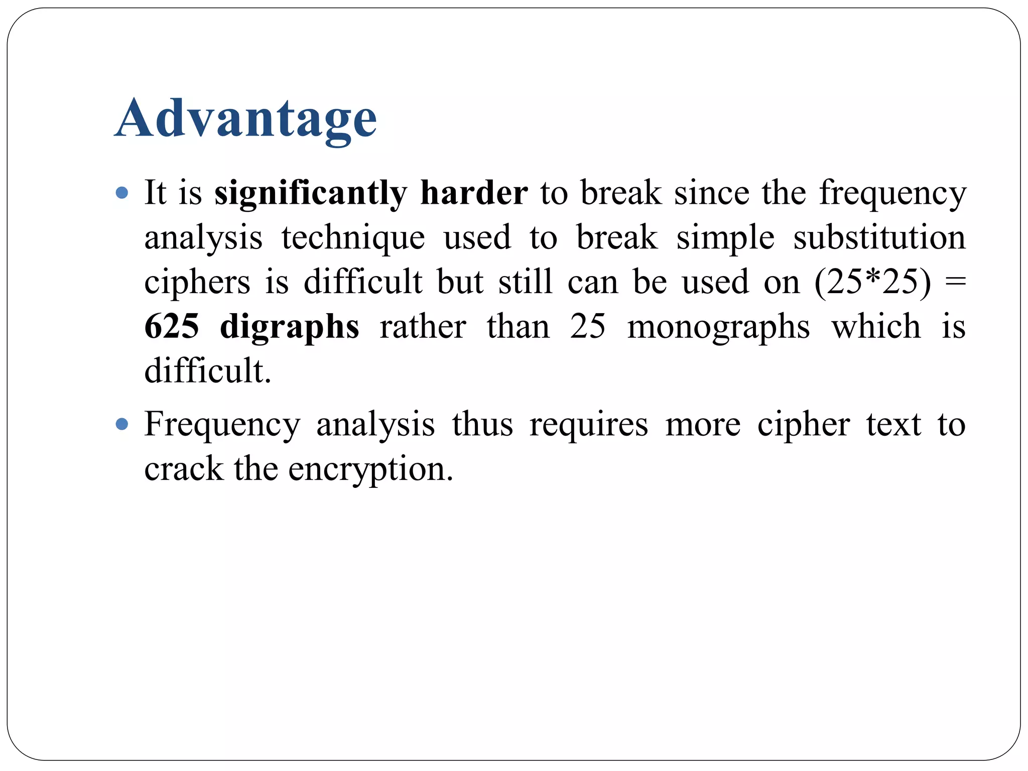 Advantage
 It is significantly harder to break since the frequency
analysis technique used to break simple substitution
ciphers is difficult but still can be used on (25*25) =
625 digraphs rather than 25 monographs which is
difficult.
 Frequency analysis thus requires more cipher text to
crack the encryption.
 