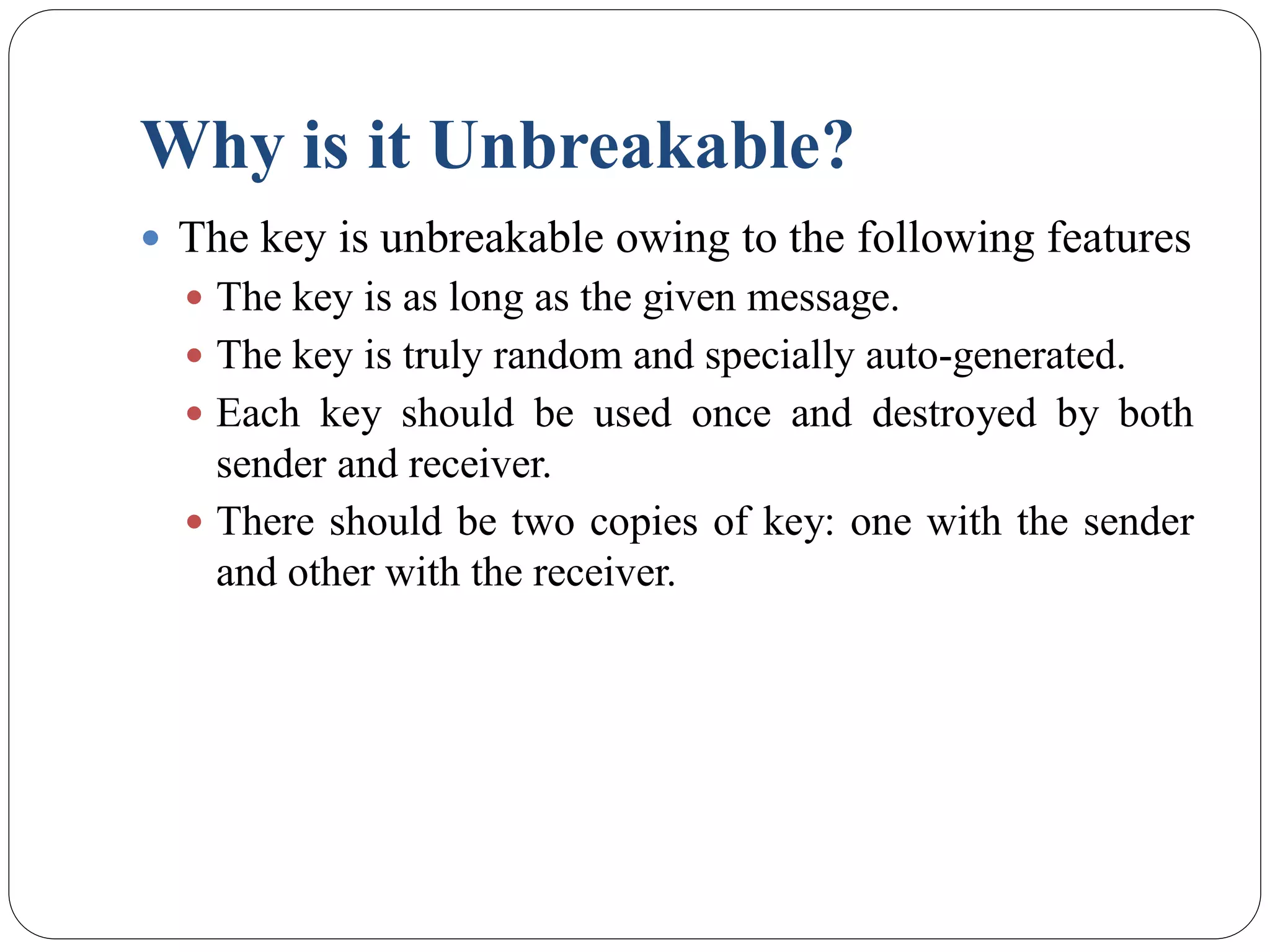 Why is it Unbreakable?
 The key is unbreakable owing to the following features
 The key is as long as the given message.
 The key is truly random and specially auto-generated.
 Each key should be used once and destroyed by both
sender and receiver.
 There should be two copies of key: one with the sender
and other with the receiver.
 