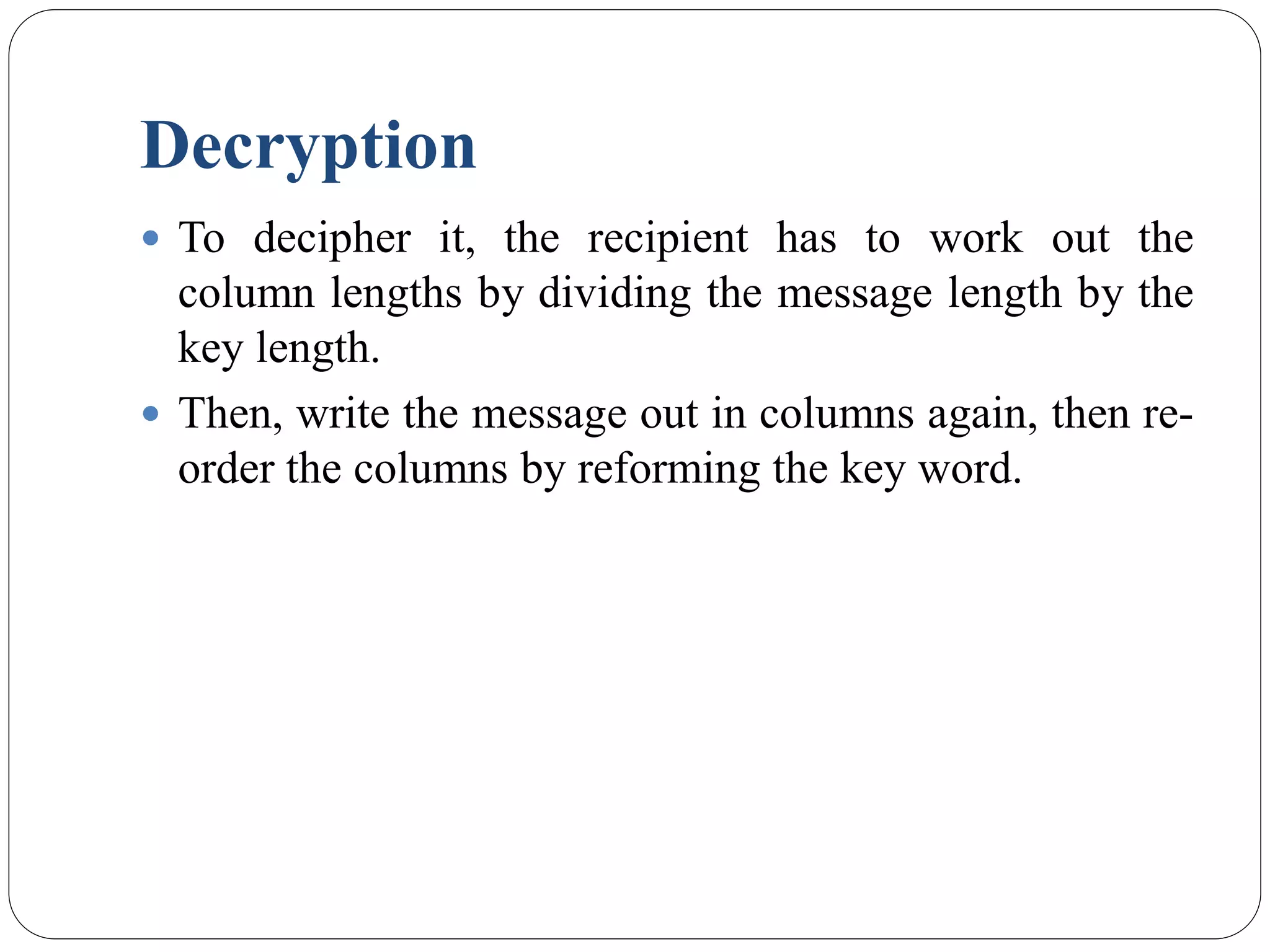 Decryption
 To decipher it, the recipient has to work out the
column lengths by dividing the message length by the
key length.
 Then, write the message out in columns again, then re-
order the columns by reforming the key word.
 