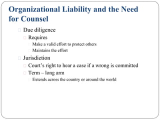 Organizational Liability and the Need
for Counsel
⚫ Due diligence
⚫ Requires
⚫ Make a valid effort to protect others
⚫ Maintains the effort
⚫ Jurisdiction
⚫ Court’s right to hear a case if a wrong is committed
⚫ Term – long arm
⚫ Extends across the country or around the world
 