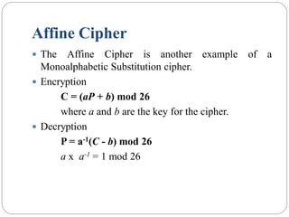 Affine Cipher
 The Affine Cipher is another example of a
Monoalphabetic Substitution cipher.
 Encryption
C = (aP + b) mod 26
where a and b are the key for the cipher.
 Decryption
P = a-1(C - b) mod 26
a x a-1 = 1 mod 26
 